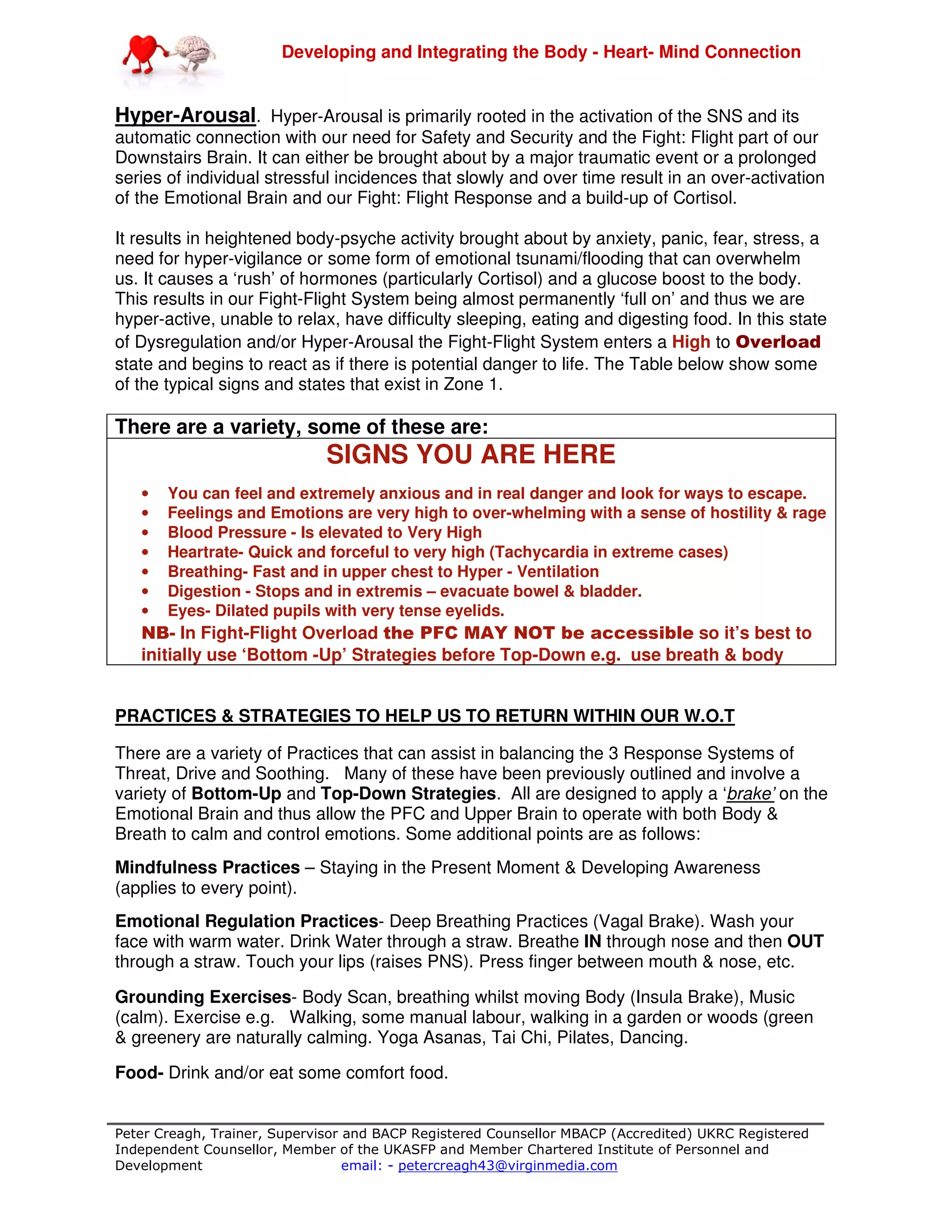 Developing and Integrating the Body - Heart- Mind Connection
Peter Creagh, Trainer, Supervisor and BACP Registered Counsellor MBACP (Accredited) UKRC Registered
Independent Counsellor, Member of the UKASFP and Member Chartered Institute of Personnel and
Development email: - petercreagh43@virginmedia.com
Hyper-Arousal. Hyper-Arousal is primarily rooted in the activation of the SNS and its
automatic connection with our need for Safety and Security and the Fight: Flight part of our
Downstairs Brain. It can either be brought about by a major traumatic event or a prolonged
series of individual stressful incidences that slowly and over time result in an over-activation
of the Emotional Brain and our Fight: Flight Response and a build-up of Cortisol.
It results in heightened body-psyche activity brought about by anxiety, panic, fear, stress, a
need for hyper-vigilance or some form of emotional tsunami/flooding that can overwhelm
us. It causes a ‘rush’ of hormones (particularly Cortisol) and a glucose boost to the body.
This results in our Fight-Flight System being almost permanently ‘full on’ and thus we are
hyper-active, unable to relax, have difficulty sleeping, eating and digesting food. In this state
of Dysregulation and/or Hyper-Arousal the Fight-Flight System enters a High to Overload
state and begins to react as if there is potential danger to life. The Table below show some
of the typical signs and states that exist in Zone 1.
There are a variety, some of these are:
SIGNS YOU ARE HERE
• You can feel and extremely anxious and in real danger and look for ways to escape.
• Feelings and Emotions are very high to over-whelming with a sense of hostility & rage
• Blood Pressure - Is elevated to Very High
• Heartrate- Quick and forceful to very high (Tachycardia in extreme cases)
• Breathing- Fast and in upper chest to Hyper - Ventilation
• Digestion - Stops and in extremis – evacuate bowel & bladder.
• Eyes- Dilated pupils with very tense eyelids.
NB- In Fight-Flight Overload the PFC MAY NOT be accessible so it’s best to
initially use ‘Bottom -Up’ Strategies before Top-Down e.g. use breath & body
PRACTICES & STRATEGIES TO HELP US TO RETURN WITHIN OUR W.O.T
There are a variety of Practices that can assist in balancing the 3 Response Systems of
Threat, Drive and Soothing. Many of these have been previously outlined and involve a
variety of Bottom-Up and Top-Down Strategies. All are designed to apply a ‘brake’ on the
Emotional Brain and thus allow the PFC and Upper Brain to operate with both Body &
Breath to calm and control emotions. Some additional points are as follows:
Mindfulness Practices – Staying in the Present Moment & Developing Awareness
(applies to every point).
Emotional Regulation Practices- Deep Breathing Practices (Vagal Brake). Wash your
face with warm water. Drink Water through a straw. Breathe IN through nose and then OUT
through a straw. Touch your lips (raises PNS). Press finger between mouth & nose, etc.
Grounding Exercises- Body Scan, breathing whilst moving Body (Insula Brake), Music
(calm). Exercise e.g. Walking, some manual labour, walking in a garden or woods (green
& greenery are naturally calming. Yoga Asanas, Tai Chi, Pilates, Dancing.
Food- Drink and/or eat some comfort food.
 