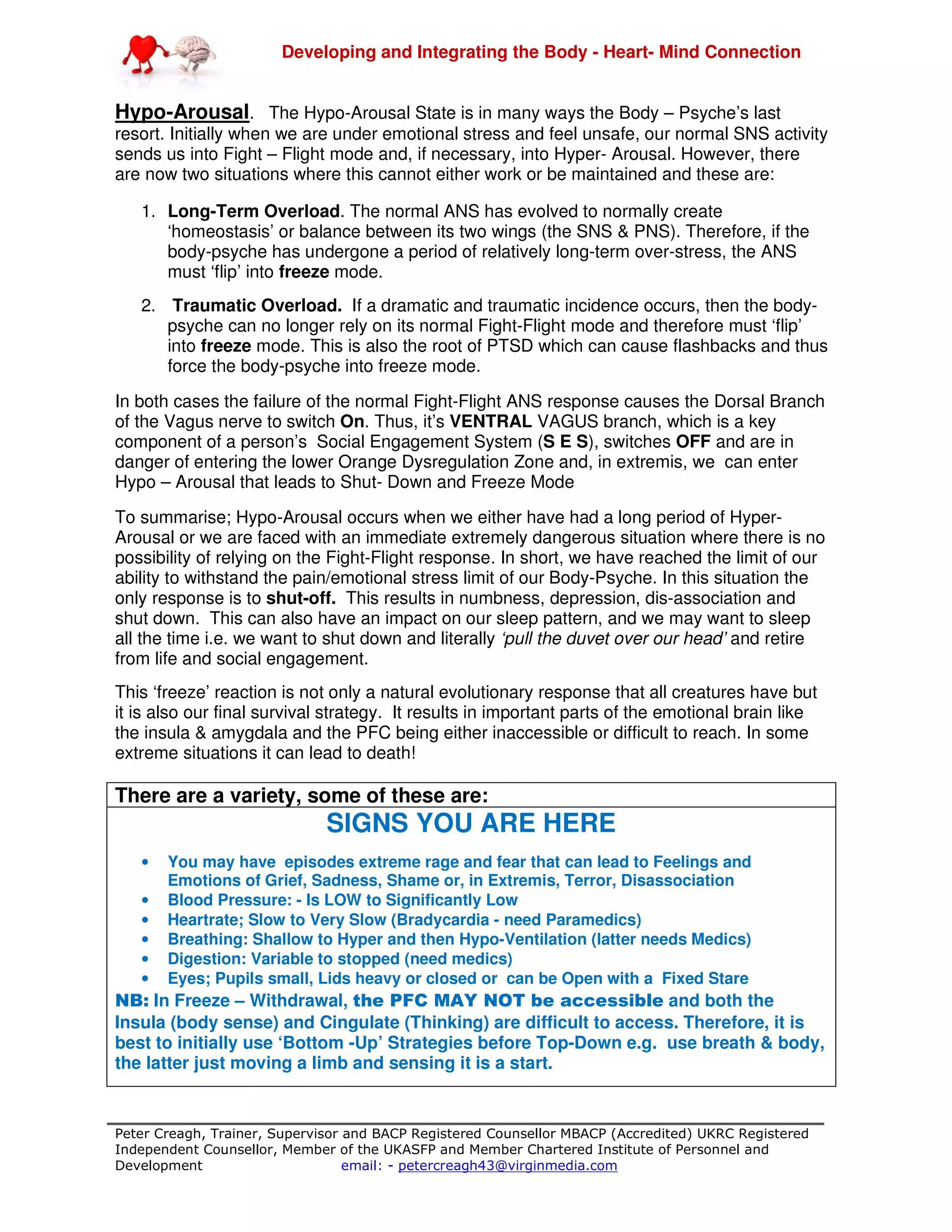 Developing and Integrating the Body - Heart- Mind Connection
Peter Creagh, Trainer, Supervisor and BACP Registered Counsellor MBACP (Accredited) UKRC Registered
Independent Counsellor, Member of the UKASFP and Member Chartered Institute of Personnel and
Development email: - petercreagh43@virginmedia.com
Hypo-Arousal. The Hypo-Arousal State is in many ways the Body – Psyche’s last
resort. Initially when we are under emotional stress and feel unsafe, our normal SNS activity
sends us into Fight – Flight mode and, if necessary, into Hyper- Arousal. However, there
are now two situations where this cannot either work or be maintained and these are:
1. Long-Term Overload. The normal ANS has evolved to normally create
‘homeostasis’ or balance between its two wings (the SNS & PNS). Therefore, if the
body-psyche has undergone a period of relatively long-term over-stress, the ANS
must ‘flip’ into freeze mode.
2. Traumatic Overload. If a dramatic and traumatic incidence occurs, then the body-
psyche can no longer rely on its normal Fight-Flight mode and therefore must ‘flip’
into freeze mode. This is also the root of PTSD which can cause flashbacks and thus
force the body-psyche into freeze mode.
In both cases the failure of the normal Fight-Flight ANS response causes the Dorsal Branch
of the Vagus nerve to switch On. Thus, it’s VENTRAL VAGUS branch, which is a key
component of a person’s Social Engagement System (S E S), switches OFF and are in
danger of entering the lower Orange Dysregulation Zone and, in extremis, we can enter
Hypo – Arousal that leads to Shut- Down and Freeze Mode
To summarise; Hypo-Arousal occurs when we either have had a long period of Hyper-
Arousal or we are faced with an immediate extremely dangerous situation where there is no
possibility of relying on the Fight-Flight response. In short, we have reached the limit of our
ability to withstand the pain/emotional stress limit of our Body-Psyche. In this situation the
only response is to shut-off. This results in numbness, depression, dis-association and
shut down. This can also have an impact on our sleep pattern, and we may want to sleep
all the time i.e. we want to shut down and literally ‘pull the duvet over our head’ and retire
from life and social engagement.
This ‘freeze’ reaction is not only a natural evolutionary response that all creatures have but
it is also our final survival strategy. It results in important parts of the emotional brain like
the insula & amygdala and the PFC being either inaccessible or difficult to reach. In some
extreme situations it can lead to death!
There are a variety, some of these are:
SIGNS YOU ARE HERE
• You may have episodes extreme rage and fear that can lead to Feelings and
Emotions of Grief, Sadness, Shame or, in Extremis, Terror, Disassociation
• Blood Pressure: - Is LOW to Significantly Low
• Heartrate; Slow to Very Slow (Bradycardia - need Paramedics)
• Breathing: Shallow to Hyper and then Hypo-Ventilation (latter needs Medics)
• Digestion: Variable to stopped (need medics)
• Eyes; Pupils small, Lids heavy or closed or can be Open with a Fixed Stare
NB: In Freeze – Withdrawal, the PFC MAY NOT be accessible and both the
Insula (body sense) and Cingulate (Thinking) are difficult to access. Therefore, it is
best to initially use ‘Bottom -Up’ Strategies before Top-Down e.g. use breath & body,
the latter just moving a limb and sensing it is a start.
 