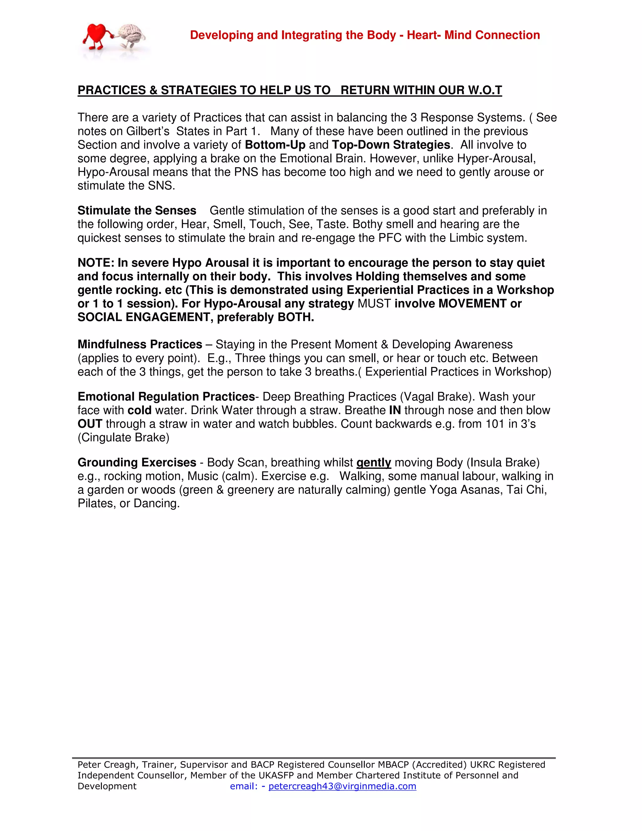 Developing and Integrating the Body - Heart- Mind Connection
Peter Creagh, Trainer, Supervisor and BACP Registered Counsellor MBACP (Accredited) UKRC Registered
Independent Counsellor, Member of the UKASFP and Member Chartered Institute of Personnel and
Development email: - petercreagh43@virginmedia.com
PRACTICES & STRATEGIES TO HELP US TO RETURN WITHIN OUR W.O.T
There are a variety of Practices that can assist in balancing the 3 Response Systems. ( See
notes on Gilbert’s States in Part 1. Many of these have been outlined in the previous
Section and involve a variety of Bottom-Up and Top-Down Strategies. All involve to
some degree, applying a brake on the Emotional Brain. However, unlike Hyper-Arousal,
Hypo-Arousal means that the PNS has become too high and we need to gently arouse or
stimulate the SNS.
Stimulate the Senses Gentle stimulation of the senses is a good start and preferably in
the following order, Hear, Smell, Touch, See, Taste. Bothy smell and hearing are the
quickest senses to stimulate the brain and re-engage the PFC with the Limbic system.
NOTE: In severe Hypo Arousal it is important to encourage the person to stay quiet
and focus internally on their body. This involves Holding themselves and some
gentle rocking. etc (This is demonstrated using Experiential Practices in a Workshop
or 1 to 1 session). For Hypo-Arousal any strategy MUST involve MOVEMENT or
SOCIAL ENGAGEMENT, preferably BOTH.
Mindfulness Practices – Staying in the Present Moment & Developing Awareness
(applies to every point). E.g., Three things you can smell, or hear or touch etc. Between
each of the 3 things, get the person to take 3 breaths.( Experiential Practices in Workshop)
Emotional Regulation Practices- Deep Breathing Practices (Vagal Brake). Wash your
face with cold water. Drink Water through a straw. Breathe IN through nose and then blow
OUT through a straw in water and watch bubbles. Count backwards e.g. from 101 in 3’s
(Cingulate Brake)
Grounding Exercises - Body Scan, breathing whilst gently moving Body (Insula Brake)
e.g., rocking motion, Music (calm). Exercise e.g. Walking, some manual labour, walking in
a garden or woods (green & greenery are naturally calming) gentle Yoga Asanas, Tai Chi,
Pilates, or Dancing.
 