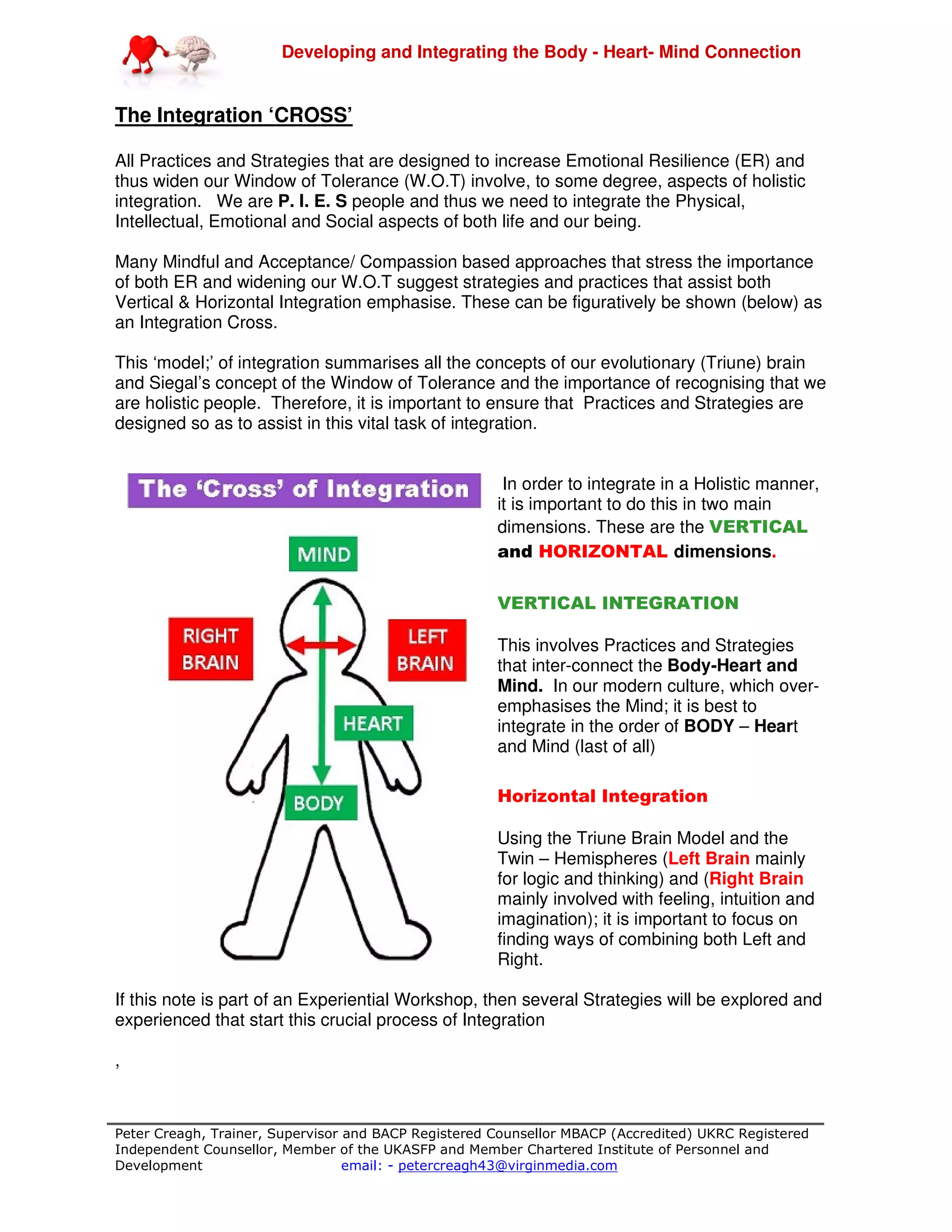 Developing and Integrating the Body - Heart- Mind Connection
Peter Creagh, Trainer, Supervisor and BACP Registered Counsellor MBACP (Accredited) UKRC Registered
Independent Counsellor, Member of the UKASFP and Member Chartered Institute of Personnel and
Development email: - petercreagh43@virginmedia.com
The Integration ‘CROSS’
All Practices and Strategies that are designed to increase Emotional Resilience (ER) and
thus widen our Window of Tolerance (W.O.T) involve, to some degree, aspects of holistic
integration. We are P. I. E. S people and thus we need to integrate the Physical,
Intellectual, Emotional and Social aspects of both life and our being.
Many Mindful and Acceptance/ Compassion based approaches that stress the importance
of both ER and widening our W.O.T suggest strategies and practices that assist both
Vertical & Horizontal Integration emphasise. These can be figuratively be shown (below) as
an Integration Cross.
This ‘model;’ of integration summarises all the concepts of our evolutionary (Triune) brain
and Siegal’s concept of the Window of Tolerance and the importance of recognising that we
are holistic people. Therefore, it is important to ensure that Practices and Strategies are
designed so as to assist in this vital task of integration.
In order to integrate in a Holistic manner,
it is important to do this in two main
dimensions. These are the VERTICAL
and HORIZONTAL dimensions.
VERTICAL INTEGRATION
This involves Practices and Strategies
that inter-connect the Body-Heart and
Mind. In our modern culture, which over-
emphasises the Mind; it is best to
integrate in the order of BODY – Heart
and Mind (last of all)
Horizontal Integration
Using the Triune Brain Model and the
Twin – Hemispheres (Left Brain mainly
for logic and thinking) and (Right Brain
mainly involved with feeling, intuition and
imagination); it is important to focus on
finding ways of combining both Left and
Right.
If this note is part of an Experiential Workshop, then several Strategies will be explored and
experienced that start this crucial process of Integration
,
 