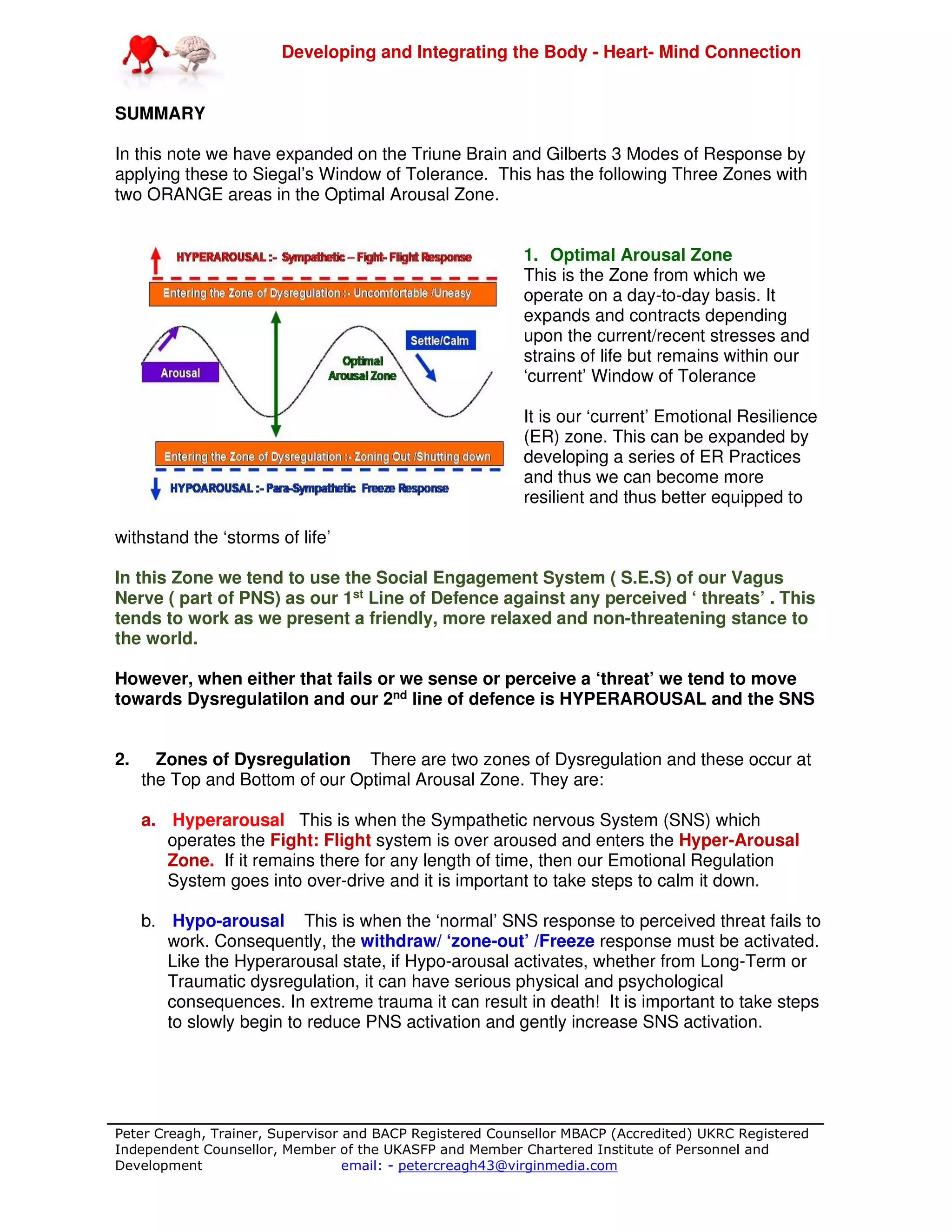 Developing and Integrating the Body - Heart- Mind Connection
Peter Creagh, Trainer, Supervisor and BACP Registered Counsellor MBACP (Accredited) UKRC Registered
Independent Counsellor, Member of the UKASFP and Member Chartered Institute of Personnel and
Development email: - petercreagh43@virginmedia.com
SUMMARY
In this note we have expanded on the Triune Brain and Gilberts 3 Modes of Response by
applying these to Siegal’s Window of Tolerance. This has the following Three Zones with
two ORANGE areas in the Optimal Arousal Zone.
1. Optimal Arousal Zone
This is the Zone from which we
operate on a day-to-day basis. It
expands and contracts depending
upon the current/recent stresses and
strains of life but remains within our
‘current’ Window of Tolerance
It is our ‘current’ Emotional Resilience
(ER) zone. This can be expanded by
developing a series of ER Practices
and thus we can become more
resilient and thus better equipped to
withstand the ‘storms of life’
In this Zone we tend to use the Social Engagement System ( S.E.S) of our Vagus
Nerve ( part of PNS) as our 1st Line of Defence against any perceived ‘ threats’ . This
tends to work as we present a friendly, more relaxed and non-threatening stance to
the world.
However, when either that fails or we sense or perceive a ‘threat’ we tend to move
towards Dysregulatilon and our 2nd line of defence is HYPERAROUSAL and the SNS
2. Zones of Dysregulation There are two zones of Dysregulation and these occur at
the Top and Bottom of our Optimal Arousal Zone. They are:
a. Hyperarousal This is when the Sympathetic nervous System (SNS) which
operates the Fight: Flight system is over aroused and enters the Hyper-Arousal
Zone. If it remains there for any length of time, then our Emotional Regulation
System goes into over-drive and it is important to take steps to calm it down.
b. Hypo-arousal This is when the ‘normal’ SNS response to perceived threat fails to
work. Consequently, the withdraw/ ‘zone-out’ /Freeze response must be activated.
Like the Hyperarousal state, if Hypo-arousal activates, whether from Long-Term or
Traumatic dysregulation, it can have serious physical and psychological
consequences. In extreme trauma it can result in death! It is important to take steps
to slowly begin to reduce PNS activation and gently increase SNS activation.
 