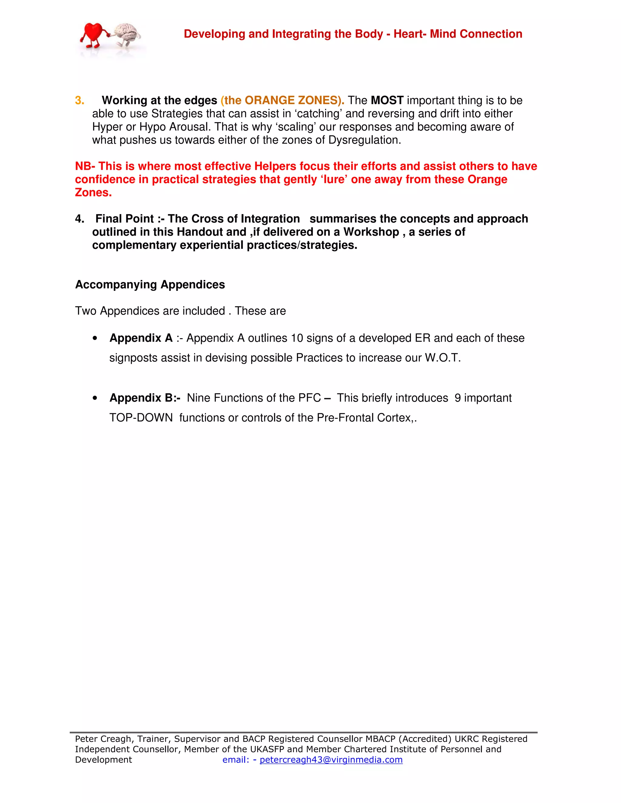 Developing and Integrating the Body - Heart- Mind Connection
Peter Creagh, Trainer, Supervisor and BACP Registered Counsellor MBACP (Accredited) UKRC Registered
Independent Counsellor, Member of the UKASFP and Member Chartered Institute of Personnel and
Development email: - petercreagh43@virginmedia.com
3. Working at the edges (the ORANGE ZONES). The MOST important thing is to be
able to use Strategies that can assist in ‘catching’ and reversing and drift into either
Hyper or Hypo Arousal. That is why ‘scaling’ our responses and becoming aware of
what pushes us towards either of the zones of Dysregulation.
NB- This is where most effective Helpers focus their efforts and assist others to have
confidence in practical strategies that gently ‘lure’ one away from these Orange
Zones.
4. Final Point :- The Cross of Integration summarises the concepts and approach
outlined in this Handout and ,if delivered on a Workshop , a series of
complementary experiential practices/strategies.
Accompanying Appendices
Two Appendices are included . These are
• Appendix A :- Appendix A outlines 10 signs of a developed ER and each of these
signposts assist in devising possible Practices to increase our W.O.T.
• Appendix B:- Nine Functions of the PFC – This briefly introduces 9 important
TOP-DOWN functions or controls of the Pre-Frontal Cortex,.
 