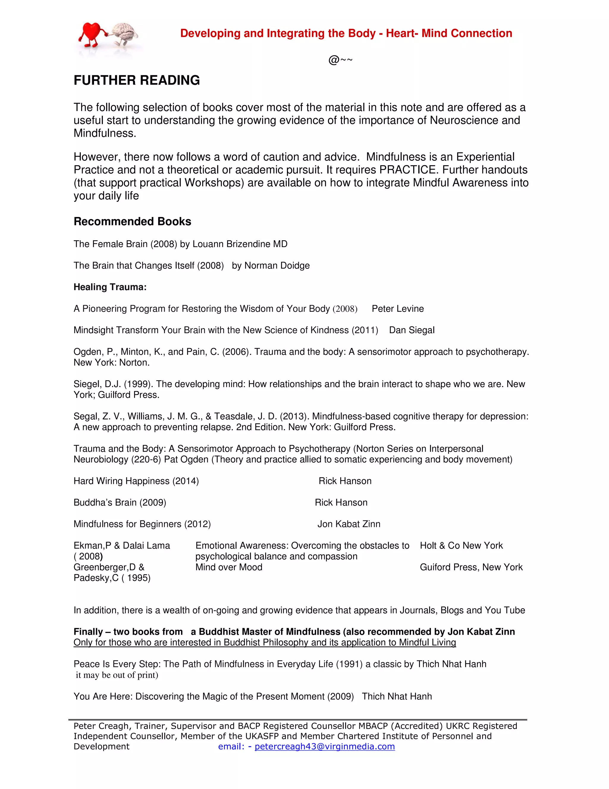 Developing and Integrating the Body - Heart- Mind Connection
Peter Creagh, Trainer, Supervisor and BACP Registered Counsellor MBACP (Accredited) UKRC Registered
Independent Counsellor, Member of the UKASFP and Member Chartered Institute of Personnel and
Development email: - petercreagh43@virginmedia.com
@~~
FURTHER READING
The following selection of books cover most of the material in this note and are offered as a
useful start to understanding the growing evidence of the importance of Neuroscience and
Mindfulness.
However, there now follows a word of caution and advice. Mindfulness is an Experiential
Practice and not a theoretical or academic pursuit. It requires PRACTICE. Further handouts
(that support practical Workshops) are available on how to integrate Mindful Awareness into
your daily life
Recommended Books
The Female Brain (2008) by Louann Brizendine MD
The Brain that Changes Itself (2008) by Norman Doidge
Healing Trauma:
A Pioneering Program for Restoring the Wisdom of Your Body (2008) Peter Levine
Mindsight Transform Your Brain with the New Science of Kindness (2011) Dan Siegal
Ogden, P., Minton, K., and Pain, C. (2006). Trauma and the body: A sensorimotor approach to psychotherapy.
New York: Norton.
Siegel, D.J. (1999). The developing mind: How relationships and the brain interact to shape who we are. New
York; Guilford Press.
Segal, Z. V., Williams, J. M. G., & Teasdale, J. D. (2013). Mindfulness-based cognitive therapy for depression:
A new approach to preventing relapse. 2nd Edition. New York: Guilford Press.
Trauma and the Body: A Sensorimotor Approach to Psychotherapy (Norton Series on Interpersonal
Neurobiology (220-6) Pat Ogden (Theory and practice allied to somatic experiencing and body movement)
Hard Wiring Happiness (2014) Rick Hanson
Buddha’s Brain (2009) Rick Hanson
Mindfulness for Beginners (2012) Jon Kabat Zinn
Ekman,P & Dalai Lama
( 2008)
Emotional Awareness: Overcoming the obstacles to
psychological balance and compassion
Holt & Co New York
Greenberger,D &
Padesky,C ( 1995)
Mind over Mood Guiford Press, New York
In addition, there is a wealth of on-going and growing evidence that appears in Journals, Blogs and You Tube
Finally – two books from a Buddhist Master of Mindfulness (also recommended by Jon Kabat Zinn
Only for those who are interested in Buddhist Philosophy and its application to Mindful Living
Peace Is Every Step: The Path of Mindfulness in Everyday Life (1991) a classic by Thich Nhat Hanh
it may be out of print)
You Are Here: Discovering the Magic of the Present Moment (2009) Thich Nhat Hanh
 