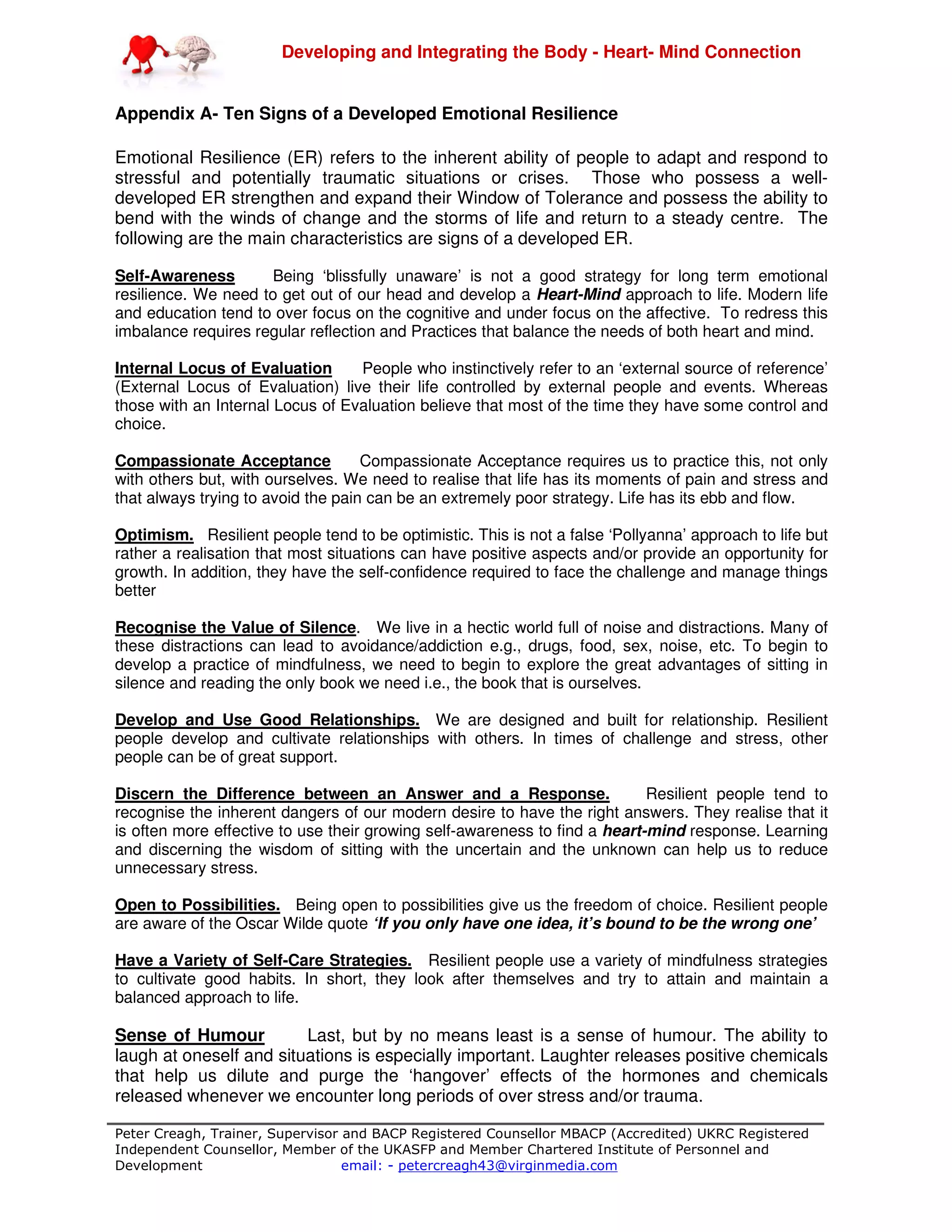 Developing and Integrating the Body - Heart- Mind Connection
Peter Creagh, Trainer, Supervisor and BACP Registered Counsellor MBACP (Accredited) UKRC Registered
Independent Counsellor, Member of the UKASFP and Member Chartered Institute of Personnel and
Development email: - petercreagh43@virginmedia.com
Appendix A- Ten Signs of a Developed Emotional Resilience
Emotional Resilience (ER) refers to the inherent ability of people to adapt and respond to
stressful and potentially traumatic situations or crises. Those who possess a well-
developed ER strengthen and expand their Window of Tolerance and possess the ability to
bend with the winds of change and the storms of life and return to a steady centre. The
following are the main characteristics are signs of a developed ER.
Self-Awareness Being ‘blissfully unaware’ is not a good strategy for long term emotional
resilience. We need to get out of our head and develop a Heart-Mind approach to life. Modern life
and education tend to over focus on the cognitive and under focus on the affective. To redress this
imbalance requires regular reflection and Practices that balance the needs of both heart and mind.
Internal Locus of Evaluation People who instinctively refer to an ‘external source of reference’
(External Locus of Evaluation) live their life controlled by external people and events. Whereas
those with an Internal Locus of Evaluation believe that most of the time they have some control and
choice.
Compassionate Acceptance Compassionate Acceptance requires us to practice this, not only
with others but, with ourselves. We need to realise that life has its moments of pain and stress and
that always trying to avoid the pain can be an extremely poor strategy. Life has its ebb and flow.
Optimism. Resilient people tend to be optimistic. This is not a false ‘Pollyanna’ approach to life but
rather a realisation that most situations can have positive aspects and/or provide an opportunity for
growth. In addition, they have the self-confidence required to face the challenge and manage things
better
Recognise the Value of Silence. We live in a hectic world full of noise and distractions. Many of
these distractions can lead to avoidance/addiction e.g., drugs, food, sex, noise, etc. To begin to
develop a practice of mindfulness, we need to begin to explore the great advantages of sitting in
silence and reading the only book we need i.e., the book that is ourselves.
Develop and Use Good Relationships. We are designed and built for relationship. Resilient
people develop and cultivate relationships with others. In times of challenge and stress, other
people can be of great support.
Discern the Difference between an Answer and a Response. Resilient people tend to
recognise the inherent dangers of our modern desire to have the right answers. They realise that it
is often more effective to use their growing self-awareness to find a heart-mind response. Learning
and discerning the wisdom of sitting with the uncertain and the unknown can help us to reduce
unnecessary stress.
Open to Possibilities. Being open to possibilities give us the freedom of choice. Resilient people
are aware of the Oscar Wilde quote ‘If you only have one idea, it’s bound to be the wrong one’
Have a Variety of Self-Care Strategies. Resilient people use a variety of mindfulness strategies
to cultivate good habits. In short, they look after themselves and try to attain and maintain a
balanced approach to life.
Sense of Humour Last, but by no means least is a sense of humour. The ability to
laugh at oneself and situations is especially important. Laughter releases positive chemicals
that help us dilute and purge the ‘hangover’ effects of the hormones and chemicals
released whenever we encounter long periods of over stress and/or trauma.
 