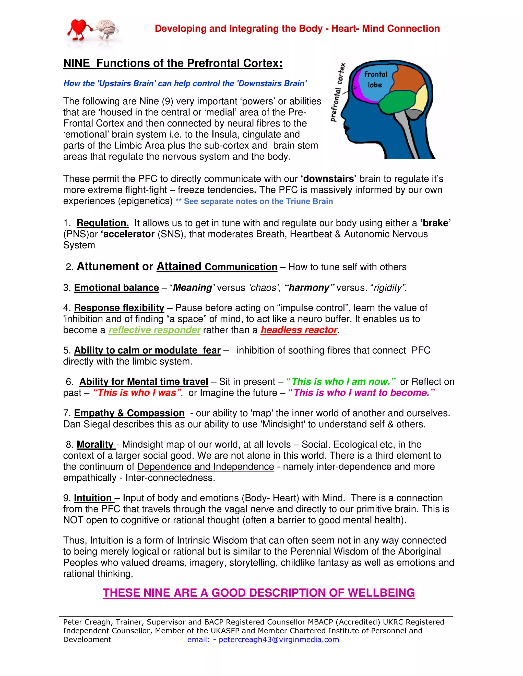 Developing and Integrating the Body - Heart- Mind Connection
Peter Creagh, Trainer, Supervisor and BACP Registered Counsellor MBACP (Accredited) UKRC Registered
Independent Counsellor, Member of the UKASFP and Member Chartered Institute of Personnel and
Development email: - petercreagh43@virginmedia.com
NINE Functions of the Prefrontal Cortex:
How the 'Upstairs Brain' can help control the 'Downstairs Brain'
The following are Nine (9) very important ‘powers’ or abilities
that are ‘housed in the central or ‘medial’ area of the Pre-
Frontal Cortex and then connected by neural fibres to the
‘emotional’ brain system i.e. to the Insula, cingulate and
parts of the Limbic Area plus the sub-cortex and brain stem
areas that regulate the nervous system and the body.
These permit the PFC to directly communicate with our ‘downstairs’ brain to regulate it’s
more extreme flight-fight – freeze tendencies. The PFC is massively informed by our own
experiences (epigenetics) ** See separate notes on the Triune Brain
1. Regulation. It allows us to get in tune with and regulate our body using either a ‘brake’
(PNS)or ‘accelerator (SNS), that moderates Breath, Heartbeat & Autonomic Nervous
System
2. Attunement or Attained Communication – How to tune self with others
3. Emotional balance – ‘Meaning’ versus ‘chaos’, “harmony” versus. “rigidity”.
4. Response flexibility – Pause before acting on “impulse control”, learn the value of
'inhibition and of finding “a space” of mind, to act like a neuro buffer. It enables us to
become a reflective responder rather than a headless reactor.
5. Ability to calm or modulate fear – inhibition of soothing fibres that connect PFC
directly with the limbic system.
6. Ability for Mental time travel – Sit in present – “This is who I am now.” or Reflect on
past – “This is who I was”. or Imagine the future – “This is who I want to become.”
7. Empathy & Compassion - our ability to 'map' the inner world of another and ourselves.
Dan Siegal describes this as our ability to use 'Mindsight' to understand self & others.
8. Morality - Mindsight map of our world, at all levels – Social. Ecological etc, in the
context of a larger social good. We are not alone in this world. There is a third element to
the continuum of Dependence and Independence - namely inter-dependence and more
empathically - Inter-connectedness.
9. Intuition – Input of body and emotions (Body- Heart) with Mind. There is a connection
from the PFC that travels through the vagal nerve and directly to our primitive brain. This is
NOT open to cognitive or rational thought (often a barrier to good mental health).
Thus, Intuition is a form of Intrinsic Wisdom that can often seem not in any way connected
to being merely logical or rational but is similar to the Perennial Wisdom of the Aboriginal
Peoples who valued dreams, imagery, storytelling, childlike fantasy as well as emotions and
rational thinking.
THESE NINE ARE A GOOD DESCRIPTION OF WELLBEING
 