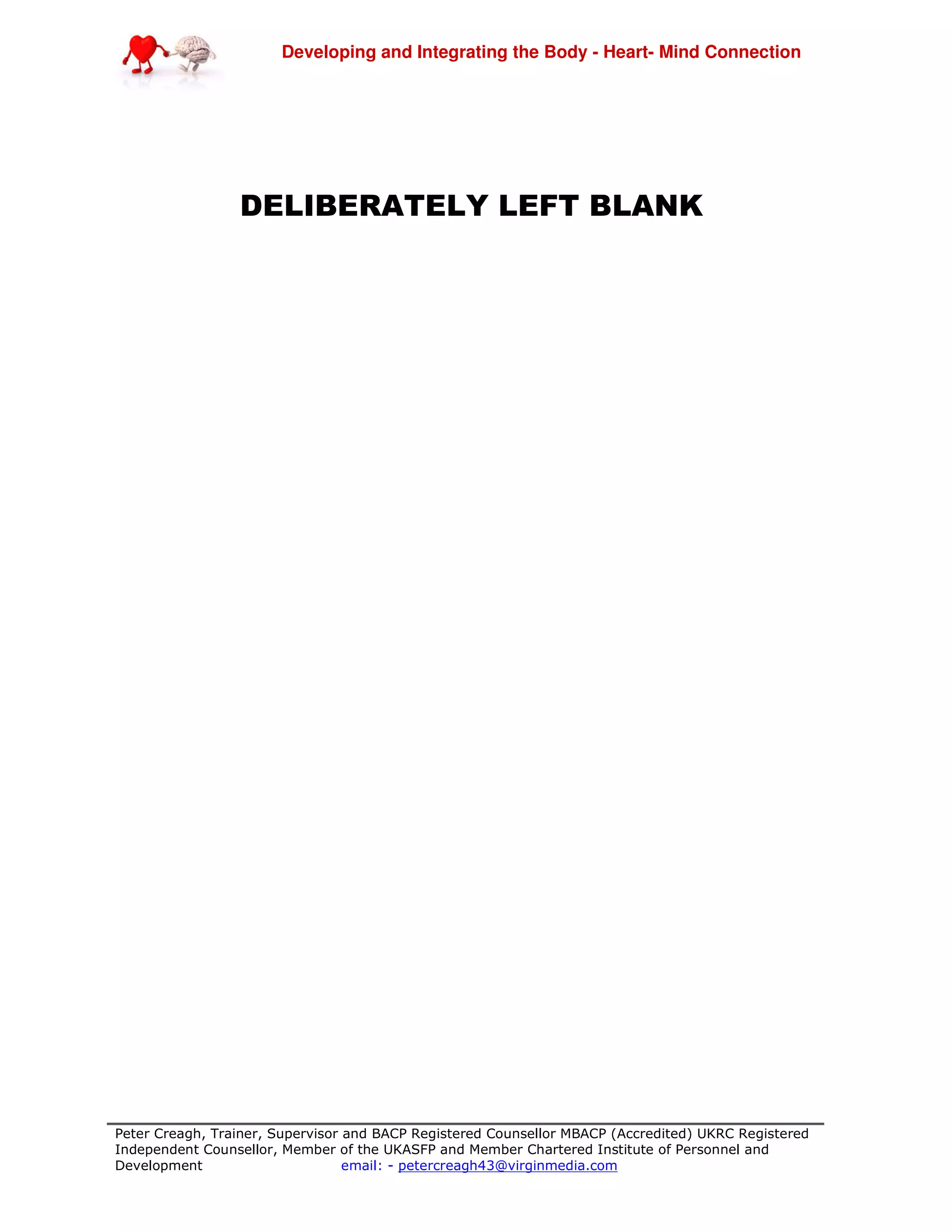 Developing and Integrating the Body - Heart- Mind Connection
Peter Creagh, Trainer, Supervisor and BACP Registered Counsellor MBACP (Accredited) UKRC Registered
Independent Counsellor, Member of the UKASFP and Member Chartered Institute of Personnel and
Development email: - petercreagh43@virginmedia.com
DELIBERATELY LEFT BLANK
 