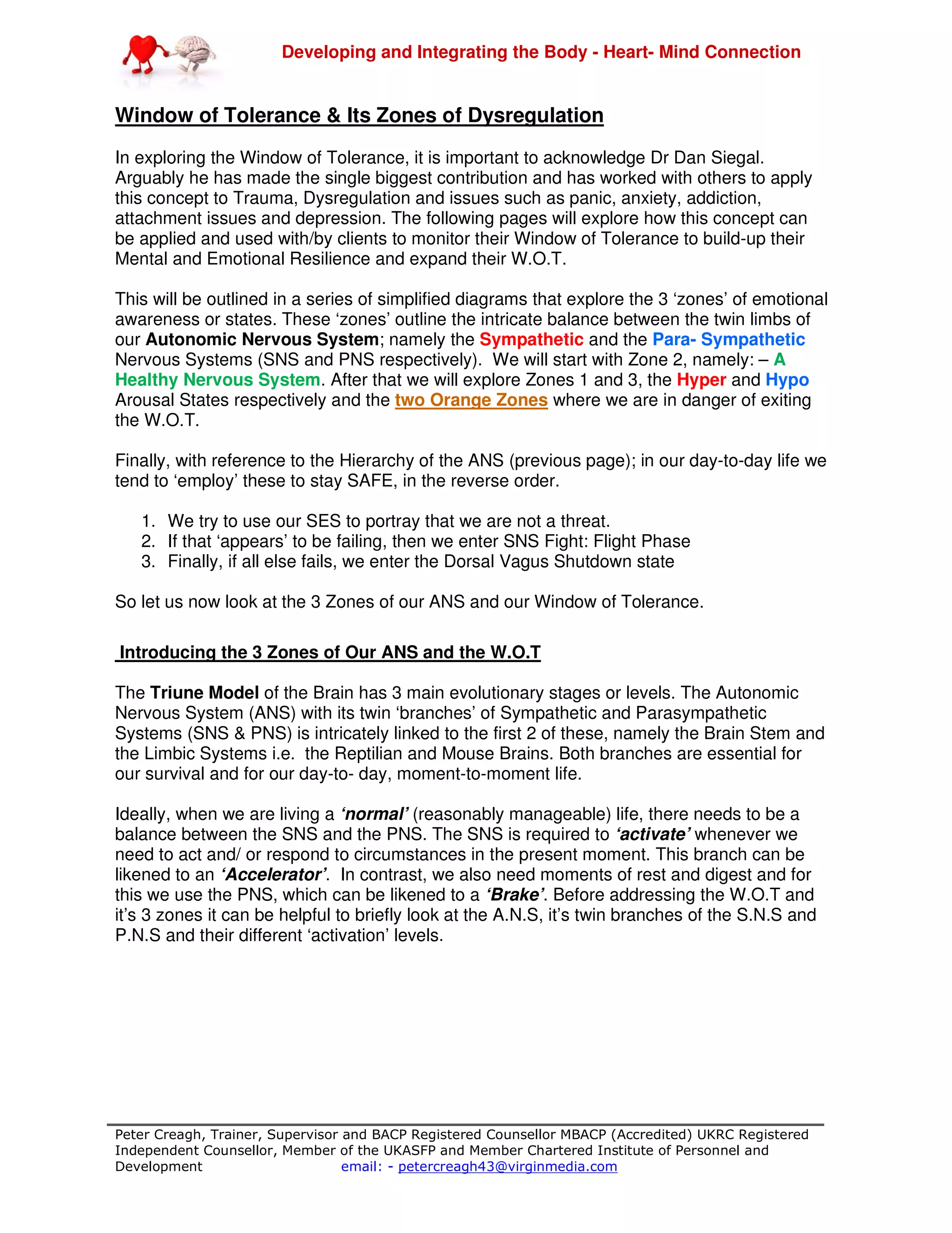 Developing and Integrating the Body - Heart- Mind Connection
Peter Creagh, Trainer, Supervisor and BACP Registered Counsellor MBACP (Accredited) UKRC Registered
Independent Counsellor, Member of the UKASFP and Member Chartered Institute of Personnel and
Development email: - petercreagh43@virginmedia.com
Window of Tolerance & Its Zones of Dysregulation
In exploring the Window of Tolerance, it is important to acknowledge Dr Dan Siegal.
Arguably he has made the single biggest contribution and has worked with others to apply
this concept to Trauma, Dysregulation and issues such as panic, anxiety, addiction,
attachment issues and depression. The following pages will explore how this concept can
be applied and used with/by clients to monitor their Window of Tolerance to build-up their
Mental and Emotional Resilience and expand their W.O.T.
This will be outlined in a series of simplified diagrams that explore the 3 ‘zones’ of emotional
awareness or states. These ‘zones’ outline the intricate balance between the twin limbs of
our Autonomic Nervous System; namely the Sympathetic and the Para- Sympathetic
Nervous Systems (SNS and PNS respectively). We will start with Zone 2, namely: – A
Healthy Nervous System. After that we will explore Zones 1 and 3, the Hyper and Hypo
Arousal States respectively and the two Orange Zones where we are in danger of exiting
the W.O.T.
Finally, with reference to the Hierarchy of the ANS (previous page); in our day-to-day life we
tend to ‘employ’ these to stay SAFE, in the reverse order.
1. We try to use our SES to portray that we are not a threat.
2. If that ‘appears’ to be failing, then we enter SNS Fight: Flight Phase
3. Finally, if all else fails, we enter the Dorsal Vagus Shutdown state
So let us now look at the 3 Zones of our ANS and our Window of Tolerance.
Introducing the 3 Zones of Our ANS and the W.O.T
The Triune Model of the Brain has 3 main evolutionary stages or levels. The Autonomic
Nervous System (ANS) with its twin ‘branches’ of Sympathetic and Parasympathetic
Systems (SNS & PNS) is intricately linked to the first 2 of these, namely the Brain Stem and
the Limbic Systems i.e. the Reptilian and Mouse Brains. Both branches are essential for
our survival and for our day-to- day, moment-to-moment life.
Ideally, when we are living a ‘normal’ (reasonably manageable) life, there needs to be a
balance between the SNS and the PNS. The SNS is required to ‘activate’ whenever we
need to act and/ or respond to circumstances in the present moment. This branch can be
likened to an ‘Accelerator’. In contrast, we also need moments of rest and digest and for
this we use the PNS, which can be likened to a ‘Brake’. Before addressing the W.O.T and
it’s 3 zones it can be helpful to briefly look at the A.N.S, it’s twin branches of the S.N.S and
P.N.S and their different ‘activation’ levels.
 