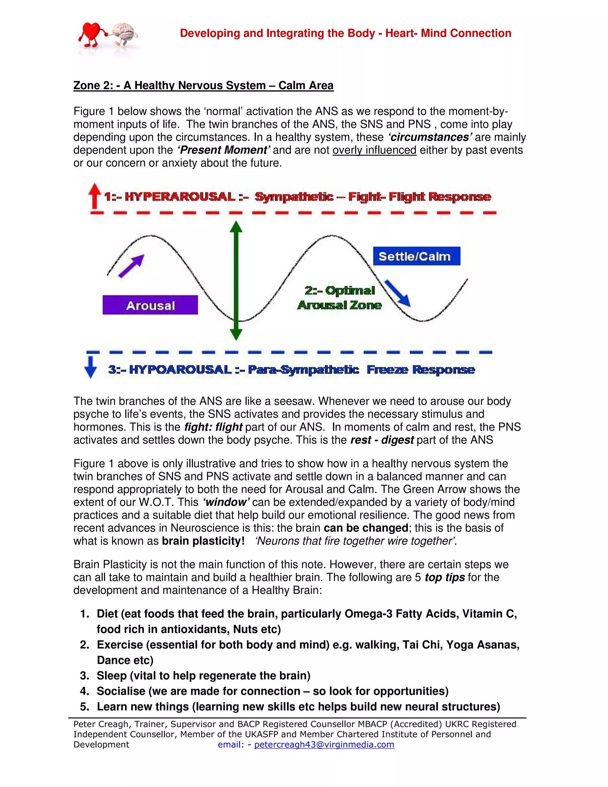 Developing and Integrating the Body - Heart- Mind Connection
Peter Creagh, Trainer, Supervisor and BACP Registered Counsellor MBACP (Accredited) UKRC Registered
Independent Counsellor, Member of the UKASFP and Member Chartered Institute of Personnel and
Development email: - petercreagh43@virginmedia.com
Zone 2: - A Healthy Nervous System – Calm Area
Figure 1 below shows the ‘normal’ activation the ANS as we respond to the moment-by-
moment inputs of life. The twin branches of the ANS, the SNS and PNS , come into play
depending upon the circumstances. In a healthy system, these ‘circumstances’ are mainly
dependent upon the ‘Present Moment’ and are not overly influenced either by past events
or our concern or anxiety about the future.
The twin branches of the ANS are like a seesaw. Whenever we need to arouse our body
psyche to life’s events, the SNS activates and provides the necessary stimulus and
hormones. This is the fight: flight part of our ANS. In moments of calm and rest, the PNS
activates and settles down the body psyche. This is the rest - digest part of the ANS
Figure 1 above is only illustrative and tries to show how in a healthy nervous system the
twin branches of SNS and PNS activate and settle down in a balanced manner and can
respond appropriately to both the need for Arousal and Calm. The Green Arrow shows the
extent of our W.O.T. This ‘window’ can be extended/expanded by a variety of body/mind
practices and a suitable diet that help build our emotional resilience. The good news from
recent advances in Neuroscience is this: the brain can be changed; this is the basis of
what is known as brain plasticity! ‘Neurons that fire together wire together’.
Brain Plasticity is not the main function of this note. However, there are certain steps we
can all take to maintain and build a healthier brain. The following are 5 top tips for the
development and maintenance of a Healthy Brain:
1. Diet (eat foods that feed the brain, particularly Omega-3 Fatty Acids, Vitamin C,
food rich in antioxidants, Nuts etc)
2. Exercise (essential for both body and mind) e.g. walking, Tai Chi, Yoga Asanas,
Dance etc)
3. Sleep (vital to help regenerate the brain)
4. Socialise (we are made for connection – so look for opportunities)
5. Learn new things (learning new skills etc helps build new neural structures)
 