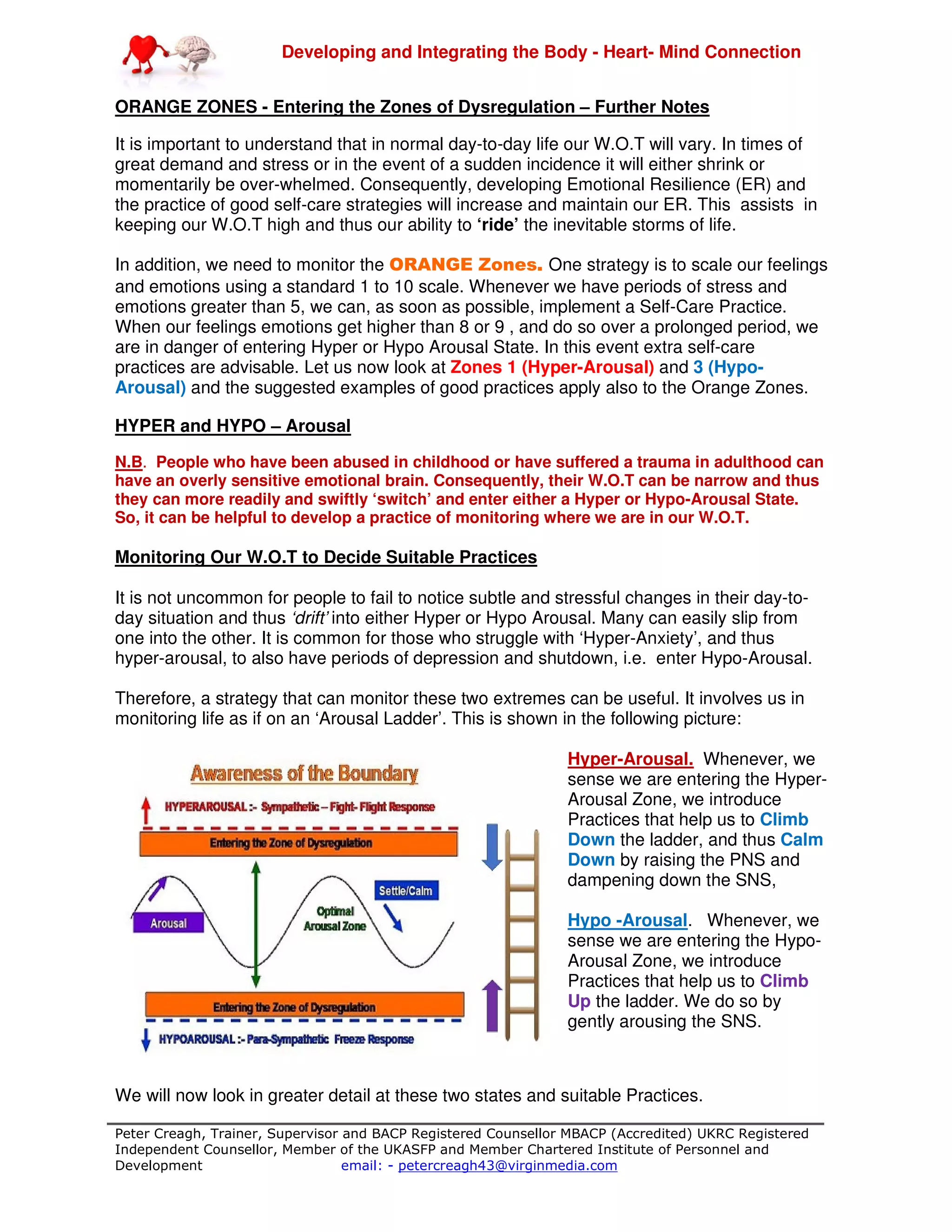 Developing and Integrating the Body - Heart- Mind Connection
Peter Creagh, Trainer, Supervisor and BACP Registered Counsellor MBACP (Accredited) UKRC Registered
Independent Counsellor, Member of the UKASFP and Member Chartered Institute of Personnel and
Development email: - petercreagh43@virginmedia.com
ORANGE ZONES - Entering the Zones of Dysregulation – Further Notes
It is important to understand that in normal day-to-day life our W.O.T will vary. In times of
great demand and stress or in the event of a sudden incidence it will either shrink or
momentarily be over-whelmed. Consequently, developing Emotional Resilience (ER) and
the practice of good self-care strategies will increase and maintain our ER. This assists in
keeping our W.O.T high and thus our ability to ‘ride’ the inevitable storms of life.
In addition, we need to monitor the ORANGE Zones. One strategy is to scale our feelings
and emotions using a standard 1 to 10 scale. Whenever we have periods of stress and
emotions greater than 5, we can, as soon as possible, implement a Self-Care Practice.
When our feelings emotions get higher than 8 or 9 , and do so over a prolonged period, we
are in danger of entering Hyper or Hypo Arousal State. In this event extra self-care
practices are advisable. Let us now look at Zones 1 (Hyper-Arousal) and 3 (Hypo-
Arousal) and the suggested examples of good practices apply also to the Orange Zones.
HYPER and HYPO – Arousal
N.B. People who have been abused in childhood or have suffered a trauma in adulthood can
have an overly sensitive emotional brain. Consequently, their W.O.T can be narrow and thus
they can more readily and swiftly ‘switch’ and enter either a Hyper or Hypo-Arousal State.
So, it can be helpful to develop a practice of monitoring where we are in our W.O.T.
Monitoring Our W.O.T to Decide Suitable Practices
It is not uncommon for people to fail to notice subtle and stressful changes in their day-to-
day situation and thus ‘drift’ into either Hyper or Hypo Arousal. Many can easily slip from
one into the other. It is common for those who struggle with ‘Hyper-Anxiety’, and thus
hyper-arousal, to also have periods of depression and shutdown, i.e. enter Hypo-Arousal.
Therefore, a strategy that can monitor these two extremes can be useful. It involves us in
monitoring life as if on an ‘Arousal Ladder’. This is shown in the following picture:
Hyper-Arousal. Whenever, we
sense we are entering the Hyper-
Arousal Zone, we introduce
Practices that help us to Climb
Down the ladder, and thus Calm
Down by raising the PNS and
dampening down the SNS,
Hypo -Arousal. Whenever, we
sense we are entering the Hypo-
Arousal Zone, we introduce
Practices that help us to Climb
Up the ladder. We do so by
gently arousing the SNS.
We will now look in greater detail at these two states and suitable Practices.
 