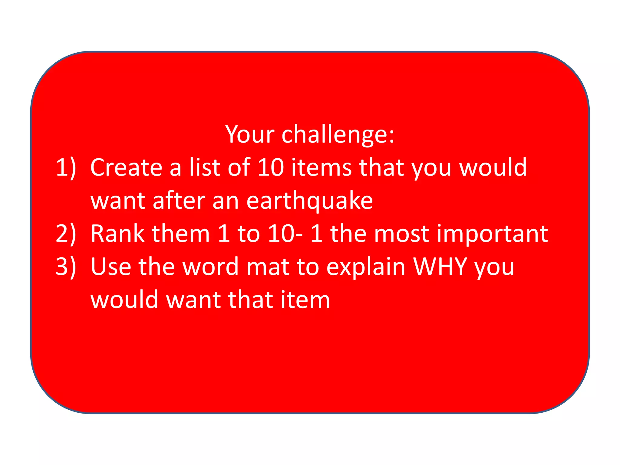 Your challenge:
1) Create a list of 10 items that you would
want after an earthquake
2) Rank them 1 to 10- 1 the most important
3) Use the word mat to explain WHY you
would want that item

 