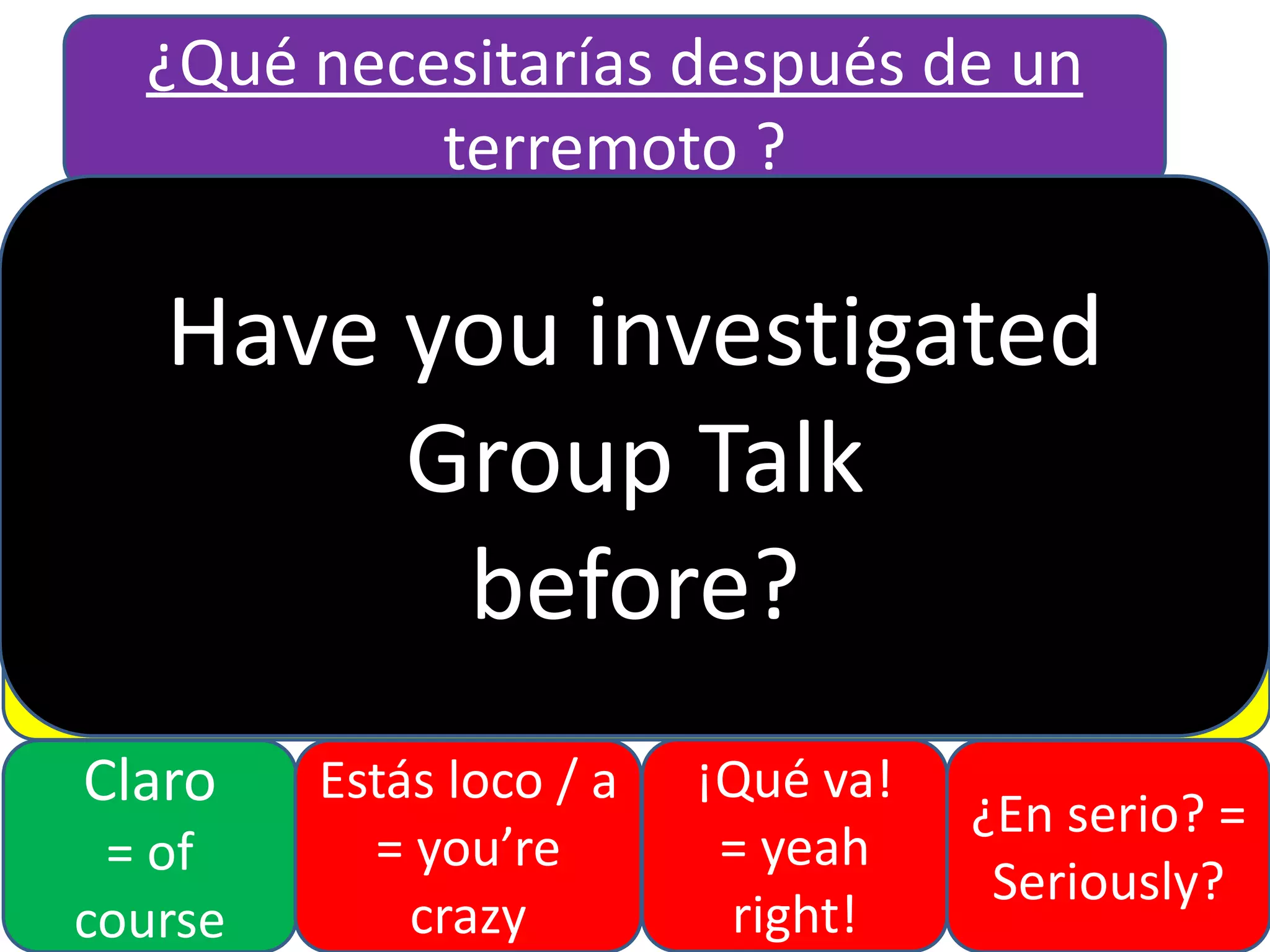 ¿Qué necesitarías después de un
terremoto ?
Me gustaría (I would like)
Necesitaría (I would need)

Have you investigated
No estoy de
Estoy de acuerdo
Group Talk
acuerdo
Sería (it would be) before? (more…than)
más...
QUE
menos… QUE (less…than)
tan… como

Claro
= of
course

Estás loco / a
= you’re
crazy

(as… as)

¡Qué va!
= yeah
right!

¿En serio? =
Seriously?

 