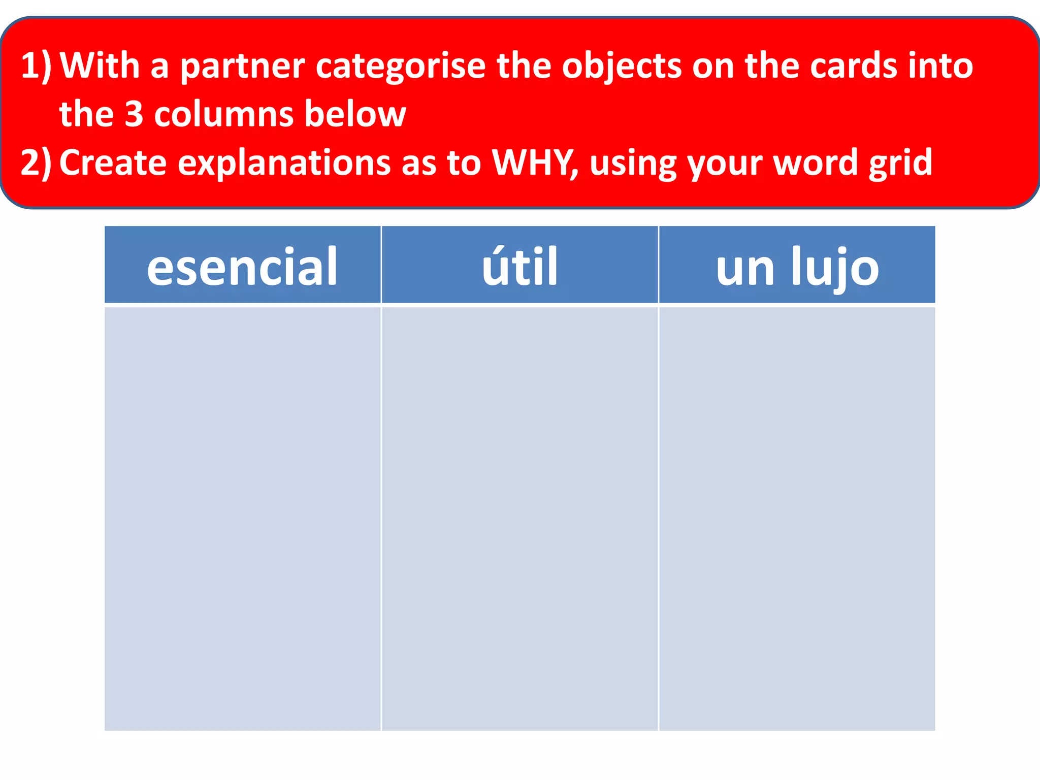 1) With a partner categorise the objects on the cards into
the 3 columns below
2) Create explanations as to WHY, using your word grid

esencial

útil

un lujo

 