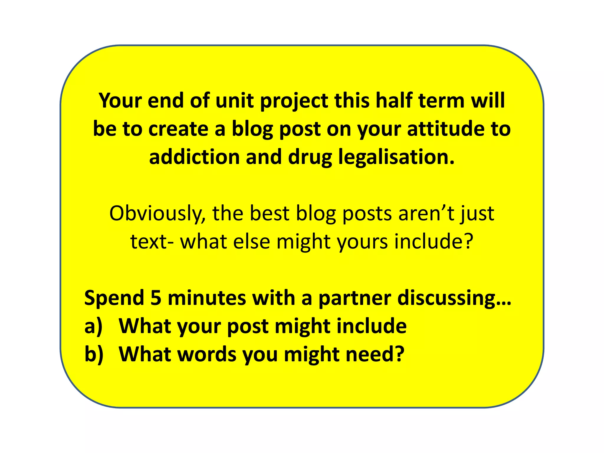 Your end of unit project this half term will
be to create a blog post on your attitude to
addiction and drug legalisation.
Obviously, the best blog posts aren’t just
text- what else might yours include?
Spend 5 minutes with a partner discussing…
a) What your post might include
b) What words you might need?

 