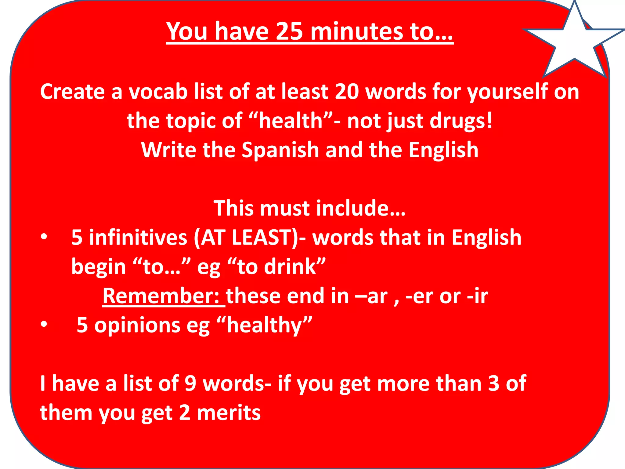You have 25 minutes to…
Create a vocab list of at least 20 words for yourself on
the topic of “health”- not just drugs!
Write the Spanish and the English
This must include…
• 5 infinitives (AT LEAST)- words that in English
begin “to…” eg “to drink”
Remember: these end in –ar , -er or -ir
• 5 opinions eg “healthy”

I have a list of 9 words- if you get more than 3 of
them you get 2 merits

 