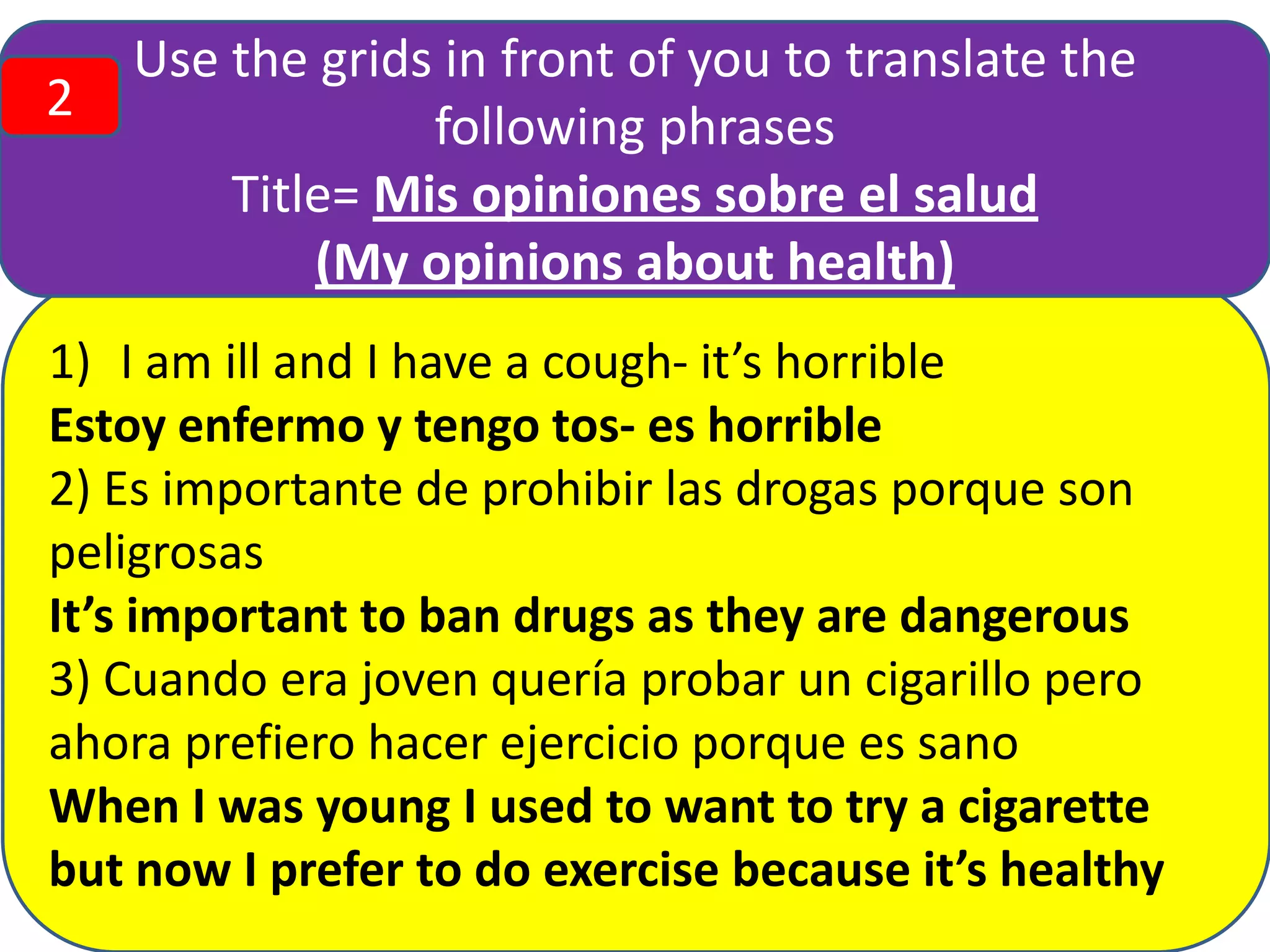 2

Use the grids in front of you to translate the
following phrases
Title= Mis opiniones sobre el salud
(My opinions about health)

1) I am ill and I have a cough- it’s horrible
Estoy enfermo y tengo tos- es horrible
2) Es importante de prohibir las drogas porque son
peligrosas
It’s important to ban drugs as they are dangerous
3) Cuando era joven quería probar un cigarillo pero
ahora prefiero hacer ejercicio porque es sano
When I was young I used to want to try a cigarette
but now I prefer to do exercise because it’s healthy

 
