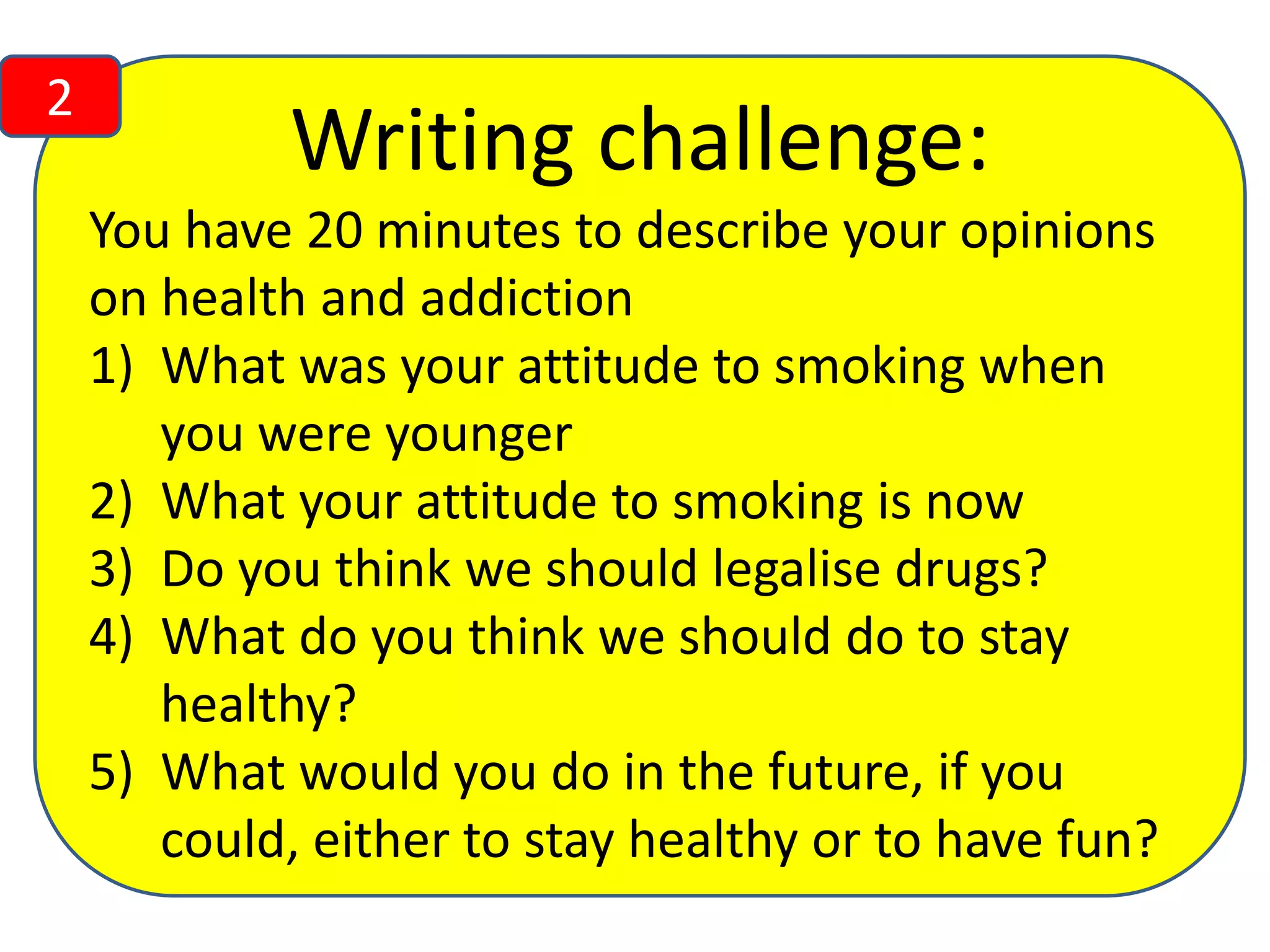 2

Writing challenge:
You have 20 minutes to describe your opinions
on health and addiction
1) What was your attitude to smoking when
you were younger
2) What your attitude to smoking is now
3) Do you think we should legalise drugs?
4) What do you think we should do to stay
healthy?
5) What would you do in the future, if you
could, either to stay healthy or to have fun?

 