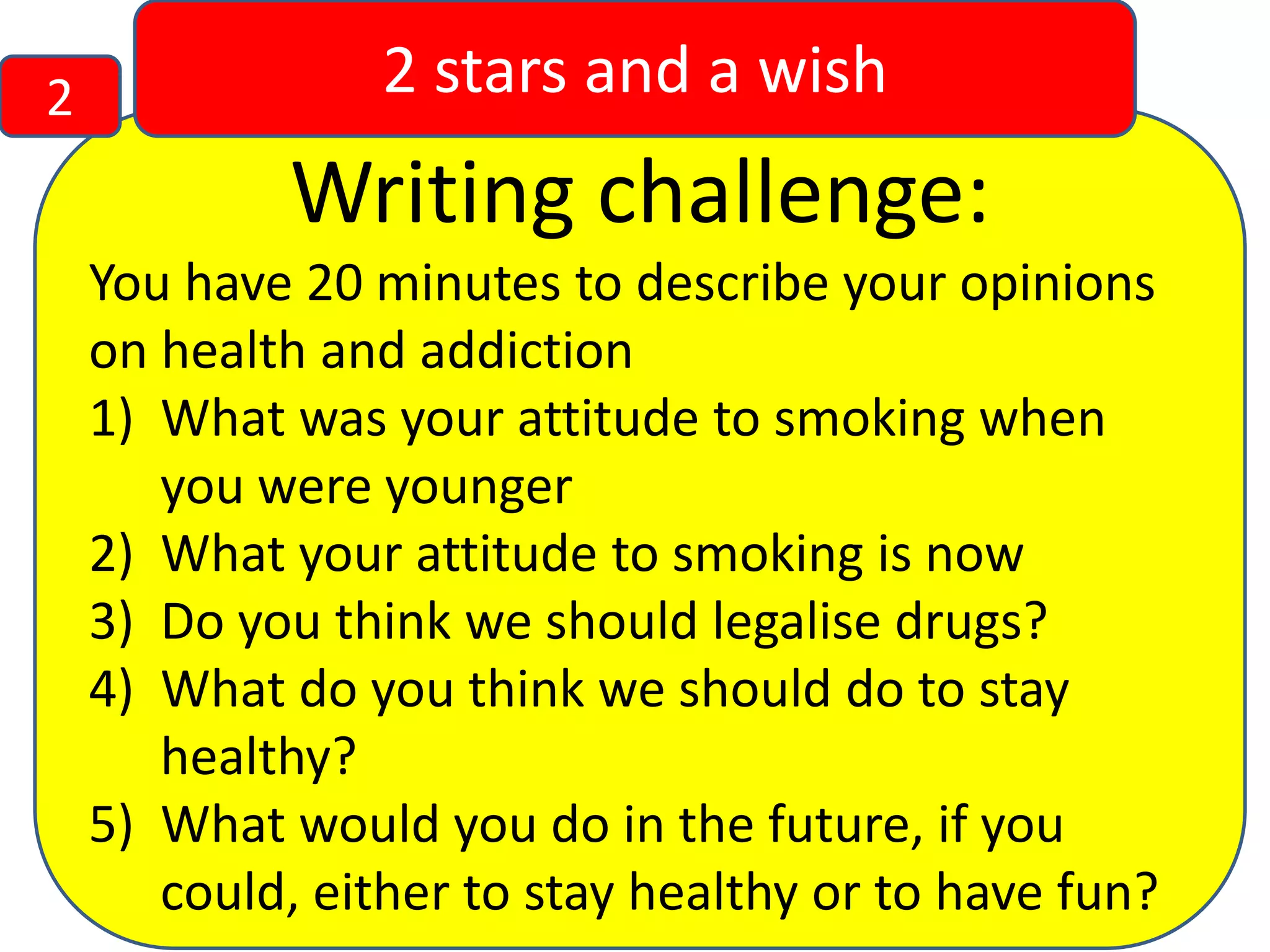 2

2 stars and a wish

Writing challenge:
You have 20 minutes to describe your opinions
on health and addiction
1) What was your attitude to smoking when
you were younger
2) What your attitude to smoking is now
3) Do you think we should legalise drugs?
4) What do you think we should do to stay
healthy?
5) What would you do in the future, if you
could, either to stay healthy or to have fun?

 