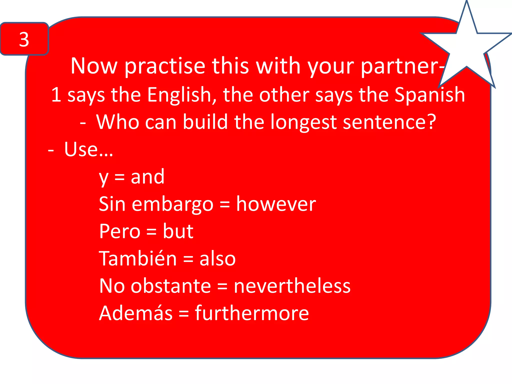 3

Now practise this with your partner1 says the English, the other says the Spanish
- Who can build the longest sentence?
- Use…
y = and
Sin embargo = however
Pero = but
También = also
No obstante = nevertheless
Además = furthermore

 