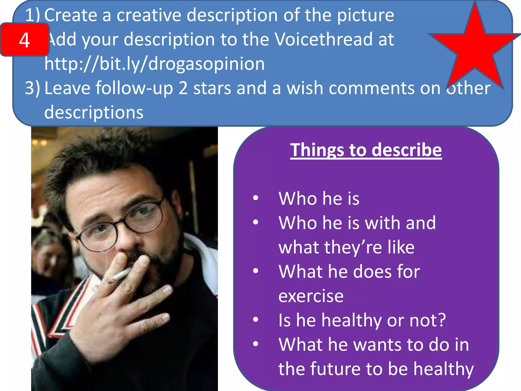 1) Create a creative description of the picture
2)
4 Add your description to the Voicethread at
http://bit.ly/drogasopinion
3) Leave follow-up 2 stars and a wish comments on other
descriptions

Things to describe
• Who he is
• Who he is with and
what they’re like
• What he does for
exercise
• Is he healthy or not?
• What he wants to do in
the future to be healthy

 
