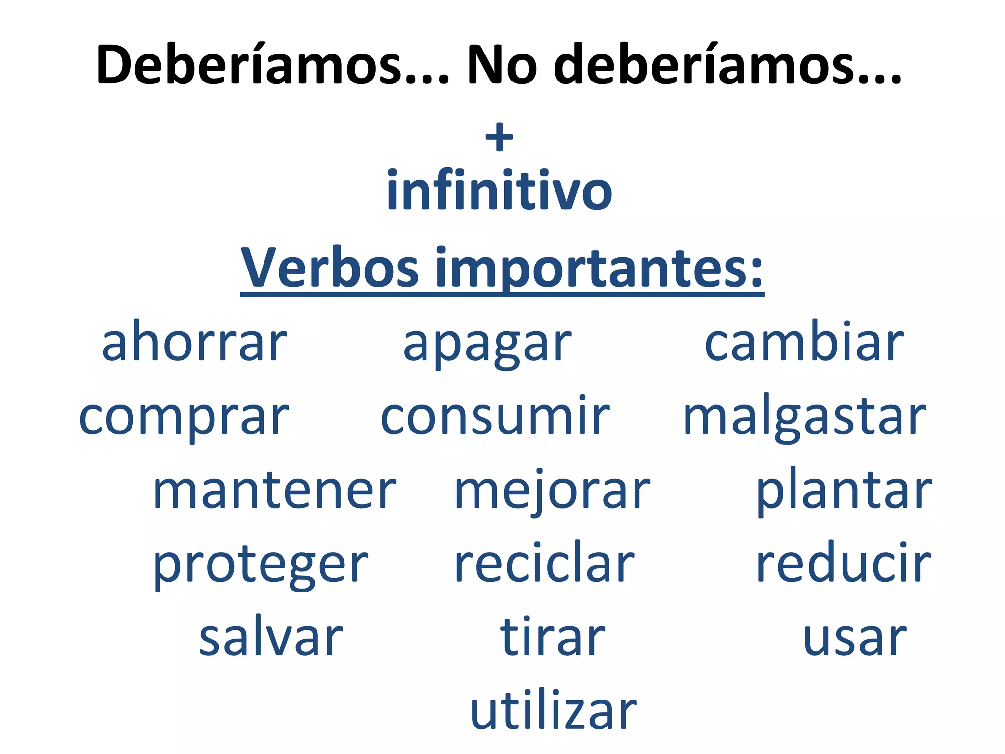Deberíamos... No deberíamos...
+
infinitivo
Verbos importantes:
ahorrar
apagar
cambiar
comprar consumir malgastar
mantener mejorar
plantar
proteger reciclar
reducir
salvar
tirar
usar
utilizar

 