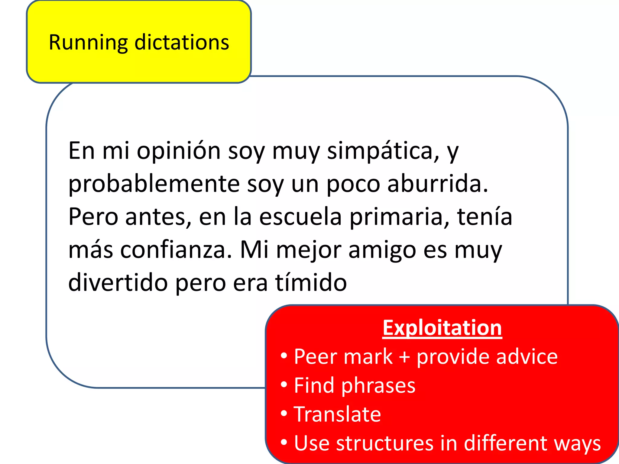 Running dictations

En mi opinión soy muy simpática, y
probablemente soy un poco aburrida.
Pero antes, en la escuela primaria, tenía
más confianza. Mi mejor amigo es muy
divertido pero era tímido
Exploitation
• Peer mark + provide advice
• Find phrases
• Translate
• Use structures in different ways

 