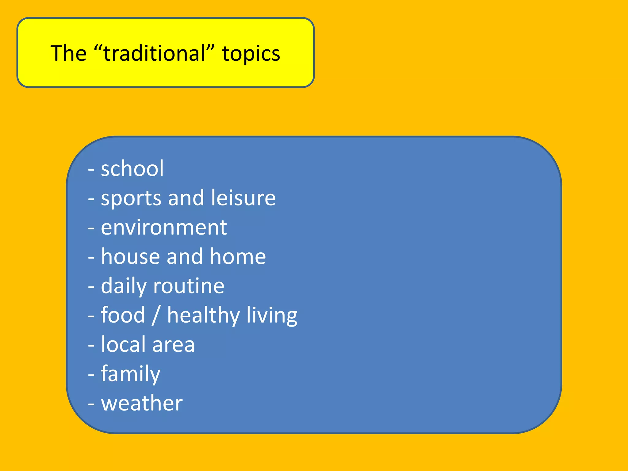 The “traditional” topics

- school
- sports and leisure
- environment
- house and home
- daily routine
- food / healthy living
- local area
- family
- weather

 