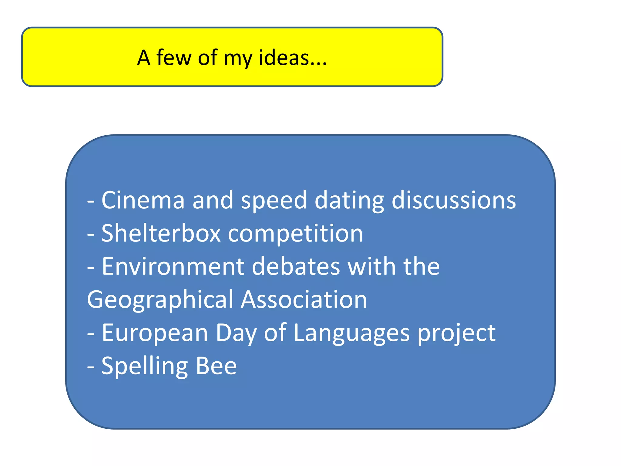 A few of my ideas...

- Cinema and speed dating discussions
- Shelterbox competition
- Environment debates with the
Geographical Association
- European Day of Languages project
- Spelling Bee

 