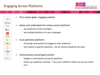 Engaging Across Platforms


       •   First create good, engaging content


       •   Assess and understand the various social platforms
            –   Use platforms to their strengths
            –   Use multiple platforms for your campaigns


       •   Cross pollinate platforms
            –   Encourage communities to engage on other platforms
            –   Use content to specific platforms – not all content should be the same



       •   Communicate around good content
            –   Engage in conversations across all platforms
            –   Chose your platforms carefully - If you join a platform make sure you are active
                on it
 