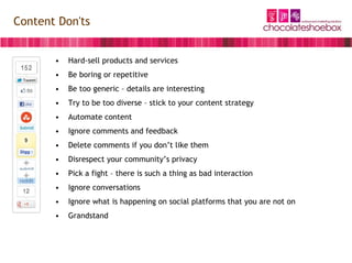 Content Don'ts


       •   Hard-sell products and services
       •   Be boring or repetitive
       •   Be too generic – details are interesting
       •   Try to be too diverse – stick to your content strategy
       •   Automate content
       •   Ignore comments and feedback
       •   Delete comments if you don’t like them
       •   Disrespect your community’s privacy
       •   Pick a fight – there is such a thing as bad interaction
       •   Ignore conversations
       •   Ignore what is happening on social platforms that you are not on
       •   Grandstand
 