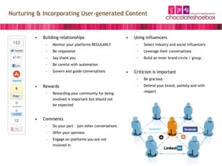 Nurturing & Incorporating User-generated Content


         •   Building relationships                         •   Using influencers
              –   Monitor your platforms REGULARLY               –   Select industry and social influencers
              –   Be responsive                                  –   Leverage their conversations
              –   Say thank you                                  –   Build an inner brand circle / group
              –   Be careful with automation
              –   Govern and guide conversations            •   Criticism is important
                                                                 –   Be gracious

         •   Rewards                                             –   Defend your brand, politely and with
                                                                     respect
              –   Rewarding your community for being
                  involved is important but should not
                  be expected


         •   Comments
              –   Do your part – join other conversations
              –   Offer your opinions
              –   Engage on platforms you are not
                  involved in
 