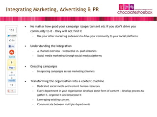 Integrating Marketing, Advertising & PR


       •   No matter how good your campaign /page/content etc if you don’t drive you
           community to it – they will not find it
            –   Use your other marketing endeavors to drive your community to your social platforms


       •   Understanding the integration
            –   A channel overview – interactive vs. push channels
            –   Social media marketing through social media platforms



       •   Creating campaigns
            –   Integrating campaigns across marketing channels


       •   Transforming the organisation into a content machine
            –   Dedicated social media and content human resources
            –   Every department in your organisation develops some form of content – develop process to
                gather it, organise it and repurpose it
            –   Leveraging existing content
            –   Communicate between multiple departments
 