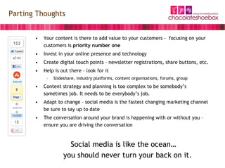 Parting Thoughts


       •   Your content is there to add value to your customers - focusing on your
           customers is priority number one
       •   Invest in your online presence and technology
       •   Create digital touch points – newsletter registrations, share buttons, etc.
       •   Help is out there – look for it
            –   Slideshare, industry platforms, content organisations, forums, group
       •   Content strategy and planning is too complex to be somebody’s
           sometimes job. It needs to be everybody’s job.
       •   Adapt to change – social media is the fastest changing marketing channel
           be sure to say up to date
       •   The conversation around your brand is happening with or without you –
           ensure you are driving the conversation



                       Social media is like the ocean…
                     you should never turn your back on it.
 