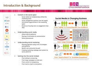Introduction & Background

       •   Content in the social space
            –   Social media has fundamentally shifted the
                marketing arena
            –   Social management positions now the largest
                recruitment opportunities in the marketing
                space
            –   Brands are focusing more on engagement than
                likes


       •   Understanding social media
            –   Online tools & platforms
            –   Sharing of information & communication
            –   Online phenomenon


       •   Understanding social marketing
            –   Planning approach using a mix of strategies
                and platforms
            –   Benefit and community focused
            –   Creating marketing campaign and content for
                social platforms


       •   Getting into the social mindset
            –   From selling to connecting
            –   From large campaigns to small acts
            –   Front control to transparency
            –   From hard-to-reach to everywhere
 