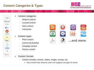 Content Categories & Types


       •   Content categories
            –   Original content
            –   Curated content
            –   Sales content
            –   Interaction


       •   Content types
            –   Pillar content
            –   Community building
            –   Campaign content
            –   Partner content


       •   Content formats
            –   Content includes: articles, videos, images, surveys, etc.
                  • These content tools should be used in all categories and types of content
 
