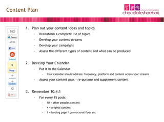 Content Plan


       1. Plan out your content ideas and topics
           –   Brainstorm a complete list of topics
           –   Develop your content streams
           –   Develop your campaigns
           –   Assess the different types of content and what can be produced


       2. Develop Your Calendar
           –   Put it in the Calendar
                –   Your calendar should address: frequency, platform and content across your streams

           –   Assess your content gaps – re-purpose and supplement content


       3. Remember 10:4:1
           –   For every 15 posts:
                –   10 = other peoples content
                –   4 = original content
                –   1 = landing page / promotional flyer etc
 