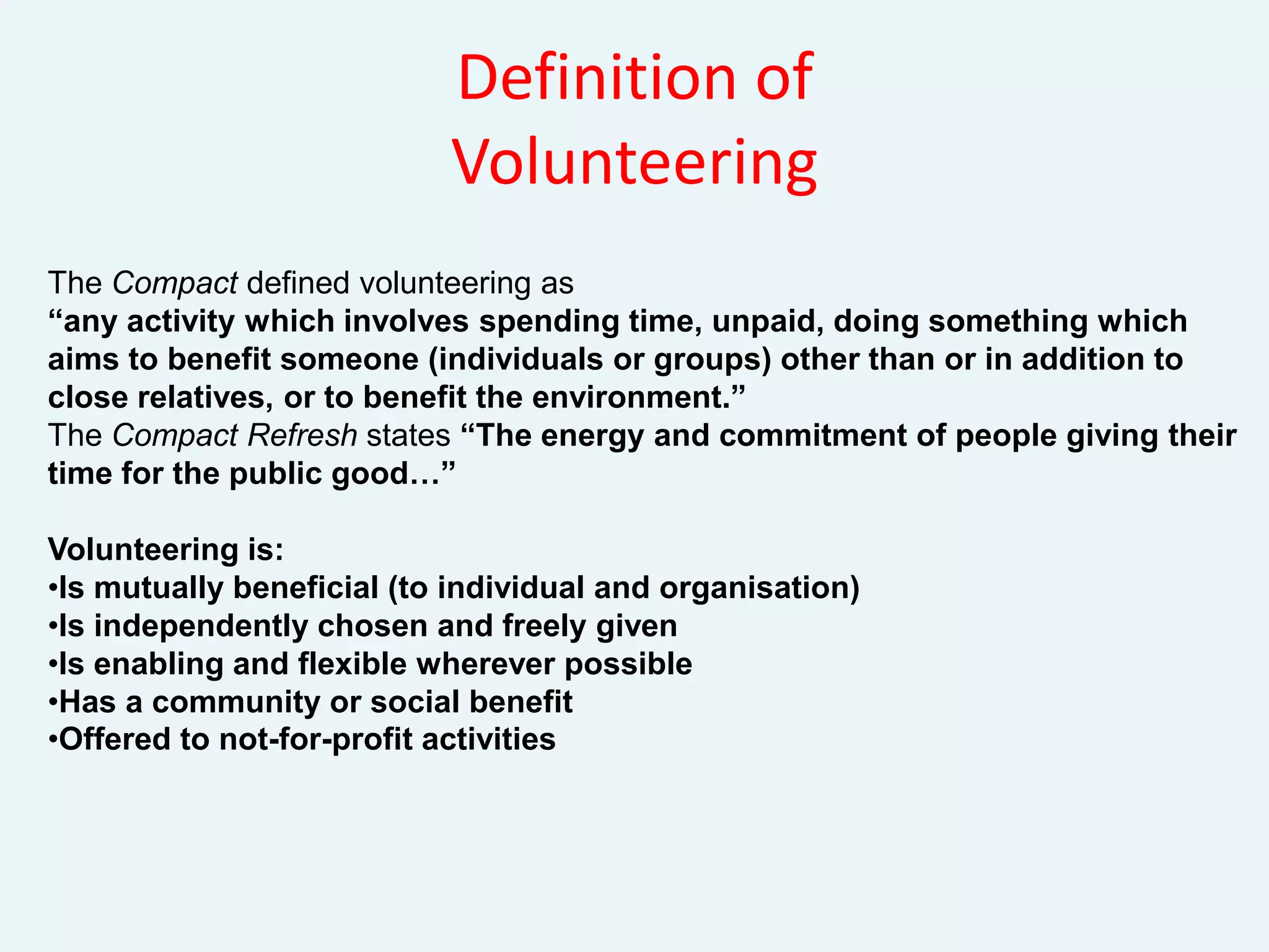Definition of Volunteering TheCompact defined volunteering as“any activity which involves spending time, unpaid, doing something which aims to benefit someone (individuals or groups) other than or in addition to close relatives, or to benefit the environment.”The Compact Refresh states “The energy and commitment of people giving their time for the public good…”Volunteering is:Is mutually beneficial (to individual and organisation)