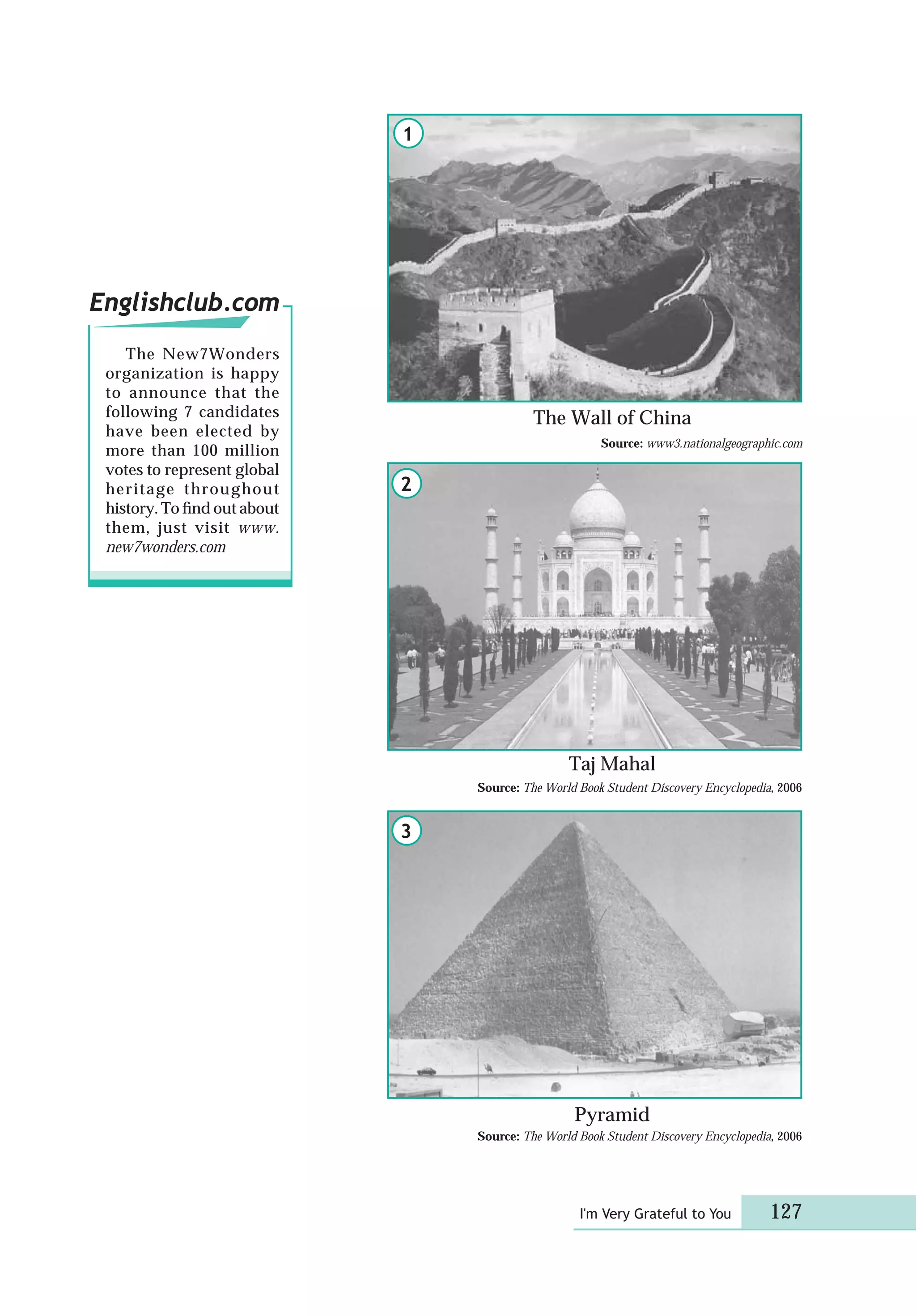I'm Very Grateful to You 127
Source: The World Book Student Discovery Encyclopedia, 2006
Pyramid
The Wall of China
Taj Mahal
Englishclub.com
The New7Wonders
organization is happy
to announce that the
following 7 candidates
have been elected by
more than 100 million
votes to represent global
heritage throughout
history. To ﬁnd out about
them, just visit www.
new7wonders.com
2
1
3
Source: The World Book Student Discovery Encyclopedia, 2006
Source: www3.nationalgeographic.com
 