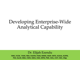 Developing Enterprise-Wide
Analytical Capability
Dr. Elijah Ezendu
FIMC, FCCM, FIIAN, FBDI, FAAFM, FSSM, MIMIS, MIAP, MITD, ACIArb, ACIPM,
PhD, DocM, MBA, CWM, CBDA, CMA, MPM, PME, CSOL, CCIP, CMC, CMgr
 