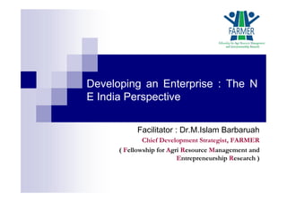 Developing an Enterprise : The N
E India Perspective
Facilitator : Dr.M.Islam Barbaruah
Chief Development Strategist, FARMER
( Fellowship for Agri Resource Management and
Entrepreneurship Research )
 