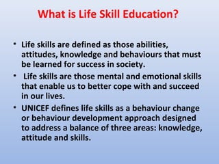What is Life Skill Education?

• Life skills are defined as those abilities,
  attitudes, knowledge and behaviours that must
  be learned for success in society.
• Life skills are those mental and emotional skills
  that enable us to better cope with and succeed
  in our lives.
• UNICEF defines life skills as a behaviour change
  or behaviour development approach designed
  to address a balance of three areas: knowledge,
  attitude and skills.
 