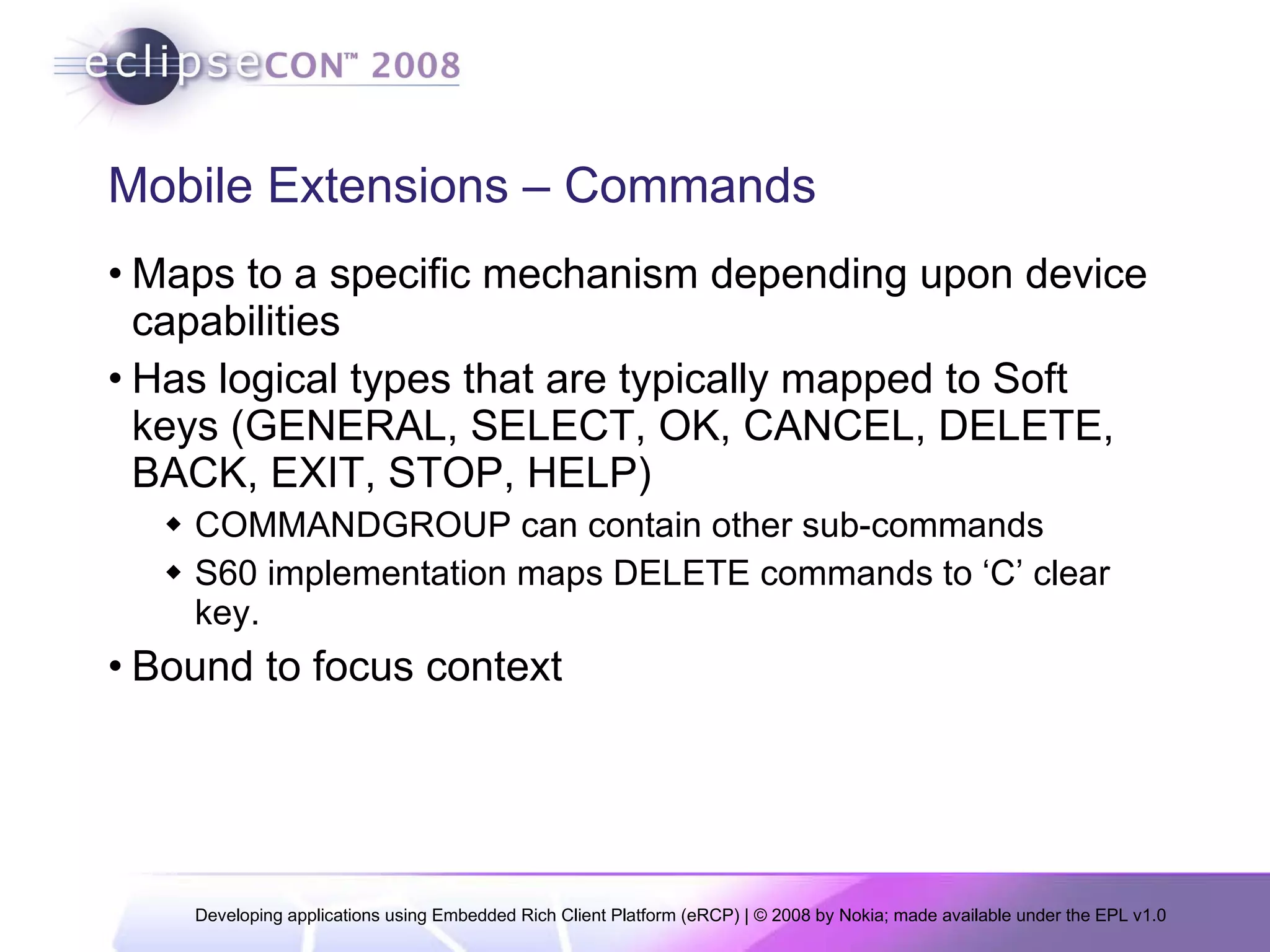 Mobile Extensions – Commands Maps to a specific mechanism depending upon device capabilities Has logical types that are typically mapped to Soft keys (GENERAL, SELECT, OK, CANCEL, DELETE, BACK, EXIT, STOP, HELP) COMMANDGROUP can contain other sub-commands S60 implementation maps DELETE commands to ‘C’ clear key. Bound to focus context 