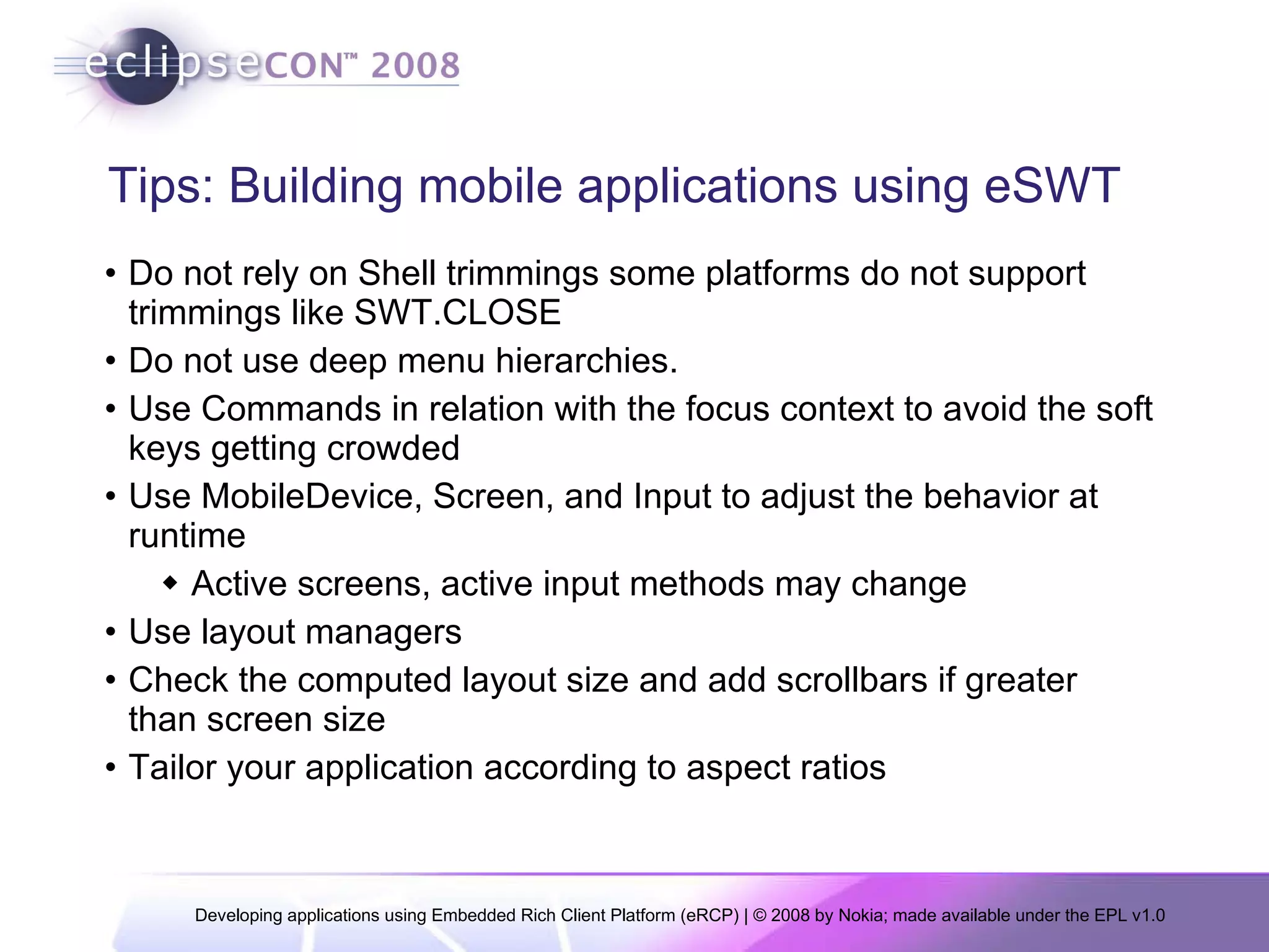 Tips: Building mobile applications using eSWT Do not rely on Shell trimmings some platforms do not support trimmings like SWT.CLOSE  Do not use deep menu hierarchies.  Use Commands in relation with the focus context to avoid the soft keys getting crowded Use MobileDevice, Screen, and Input to adjust the behavior at runtime Active screens, active input methods may change Use layout managers Check the computed layout size and add scrollbars if greater than screen size Tailor your application according to aspect ratios 