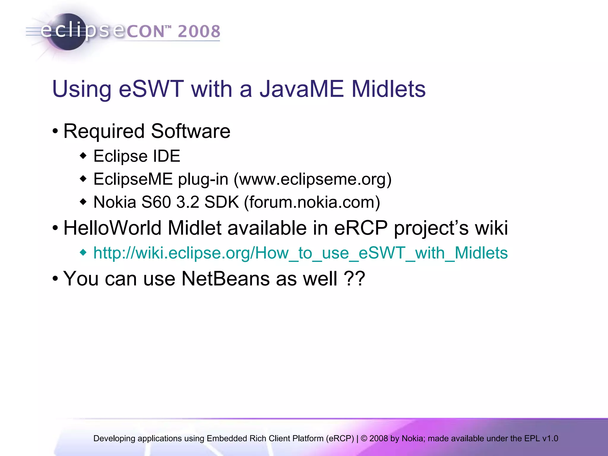 Using eSWT with a JavaME Midlets Required Software Eclipse IDE EclipseME plug-in (www.eclipseme.org) Nokia S60 3.2 SDK (forum.nokia.com) HelloWorld Midlet available in eRCP project’s wiki http://wiki.eclipse.org/How_to_use_eSWT_with_Midlets You can use NetBeans as well ?? 