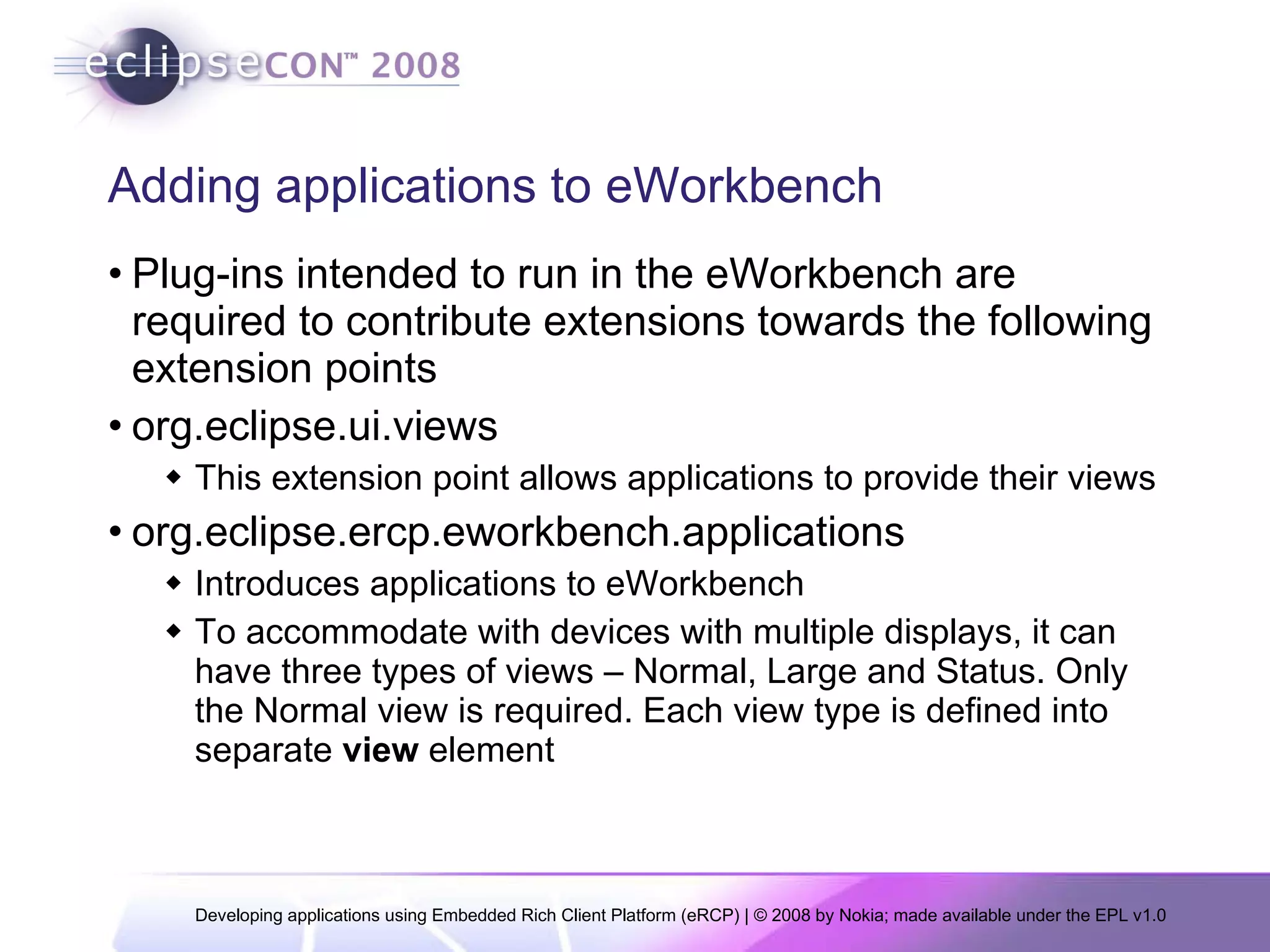 Adding applications to eWorkbench Plug-ins intended to run in the eWorkbench are required to contribute extensions towards the following extension points org.eclipse.ui.views This extension point allows applications to provide their views  org.eclipse.ercp.eworkbench.applications Introduces applications to eWorkbench To accommodate with devices with multiple displays, it can have three types of views – Normal, Large and Status. Only the Normal view is required. Each view type is defined into separate  view  element 
