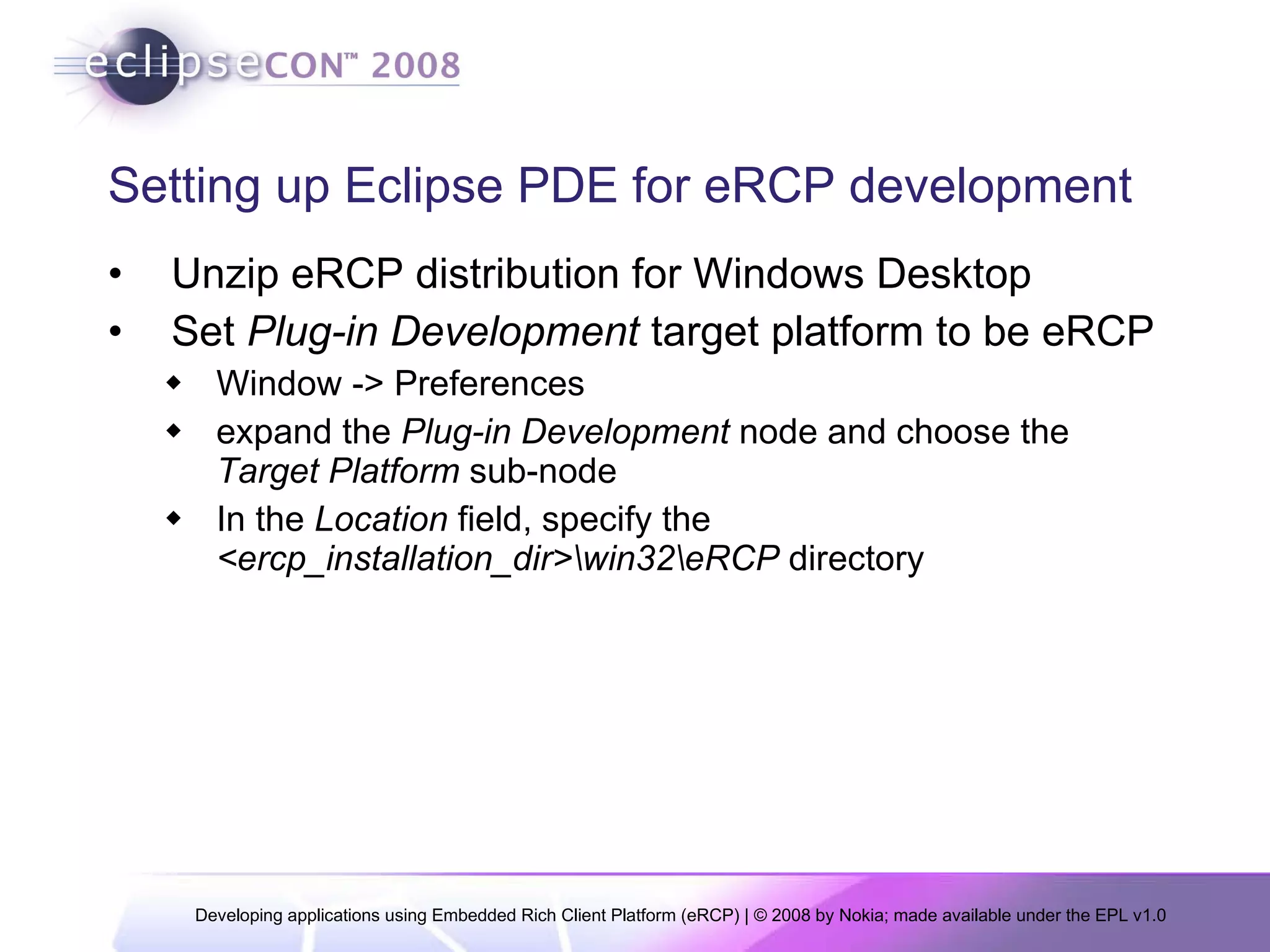 Setting up Eclipse PDE for eRCP development Unzip eRCP distribution for Windows Desktop Set  Plug-in Development  target platform to be eRCP Window -> Preferences  expand the  Plug-in Development  node and choose the  Target Platform  sub-node In the  Location  field, specify the  <ercp_installation_dir>\win32\eRCP  directory  