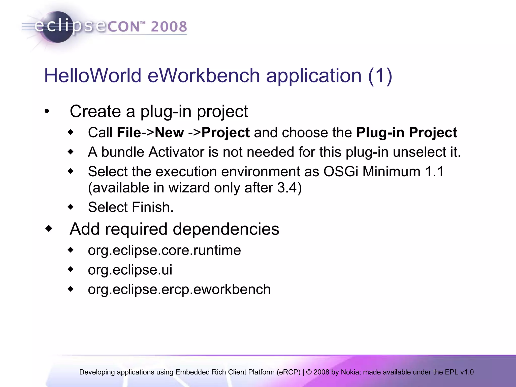 HelloWorld eWorkbench application (1) Create a plug-in project Call  File -> New  -> Project  and choose the  Plug-in Project A bundle Activator is not needed for this plug-in unselect it.  Select the execution environment as OSGi Minimum 1.1 (available in wizard only after 3.4)  Select Finish. Add required dependencies org.eclipse.core.runtime org.eclipse.ui org.eclipse.ercp.eworkbench 