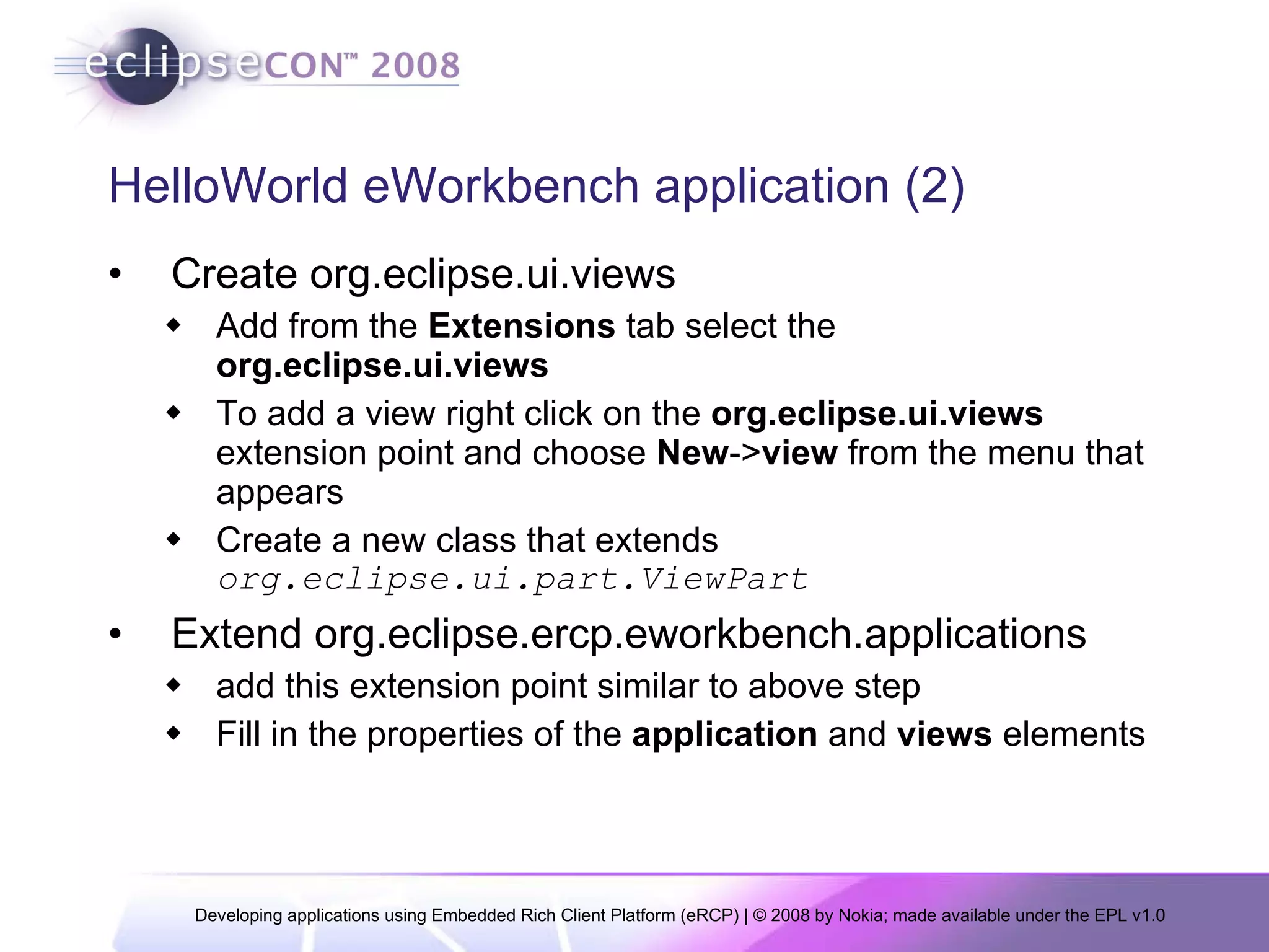 HelloWorld eWorkbench application (2) Create org.eclipse.ui.views Add from the  Extensions  tab select the  org.eclipse.ui.views To add a view right click on the  org.eclipse.ui.views  extension point and choose  New -> view  from the menu that appears Create a new class that extends  org.eclipse.ui.part.ViewPart Extend org.eclipse.ercp.eworkbench.applications add this extension point similar to above step Fill in the properties of the  application  and  views  elements  