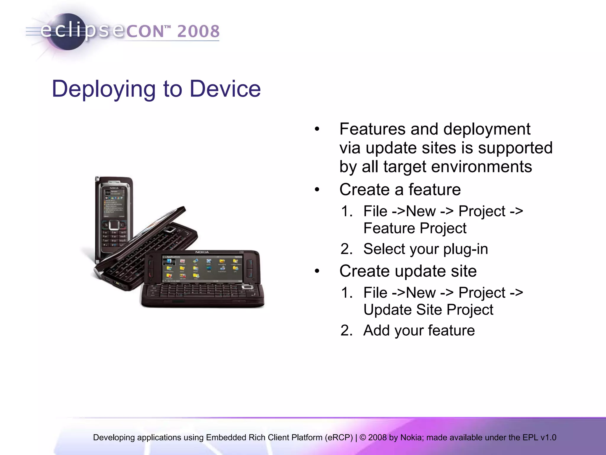 Deploying to Device Features and deployment via update sites is supported by all target environments Create a feature File ->New -> Project -> Feature Project Select your plug-in Create update site File ->New -> Project -> Update Site Project Add your feature 