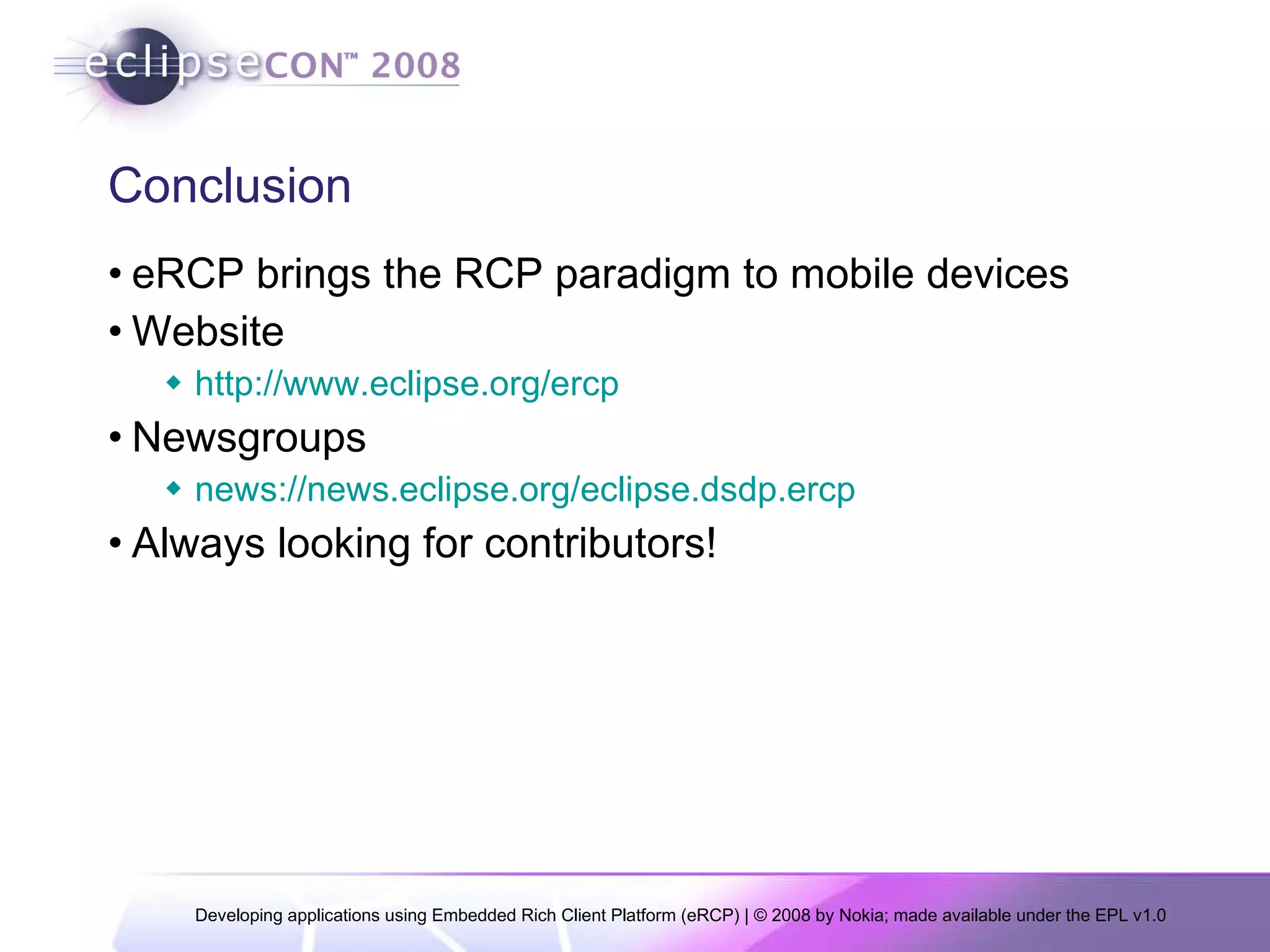 Conclusion eRCP brings the RCP paradigm to mobile devices Website http://www.eclipse.org/ercp Newsgroups news://news.eclipse.org/eclipse.dsdp.ercp Always looking for contributors! 
