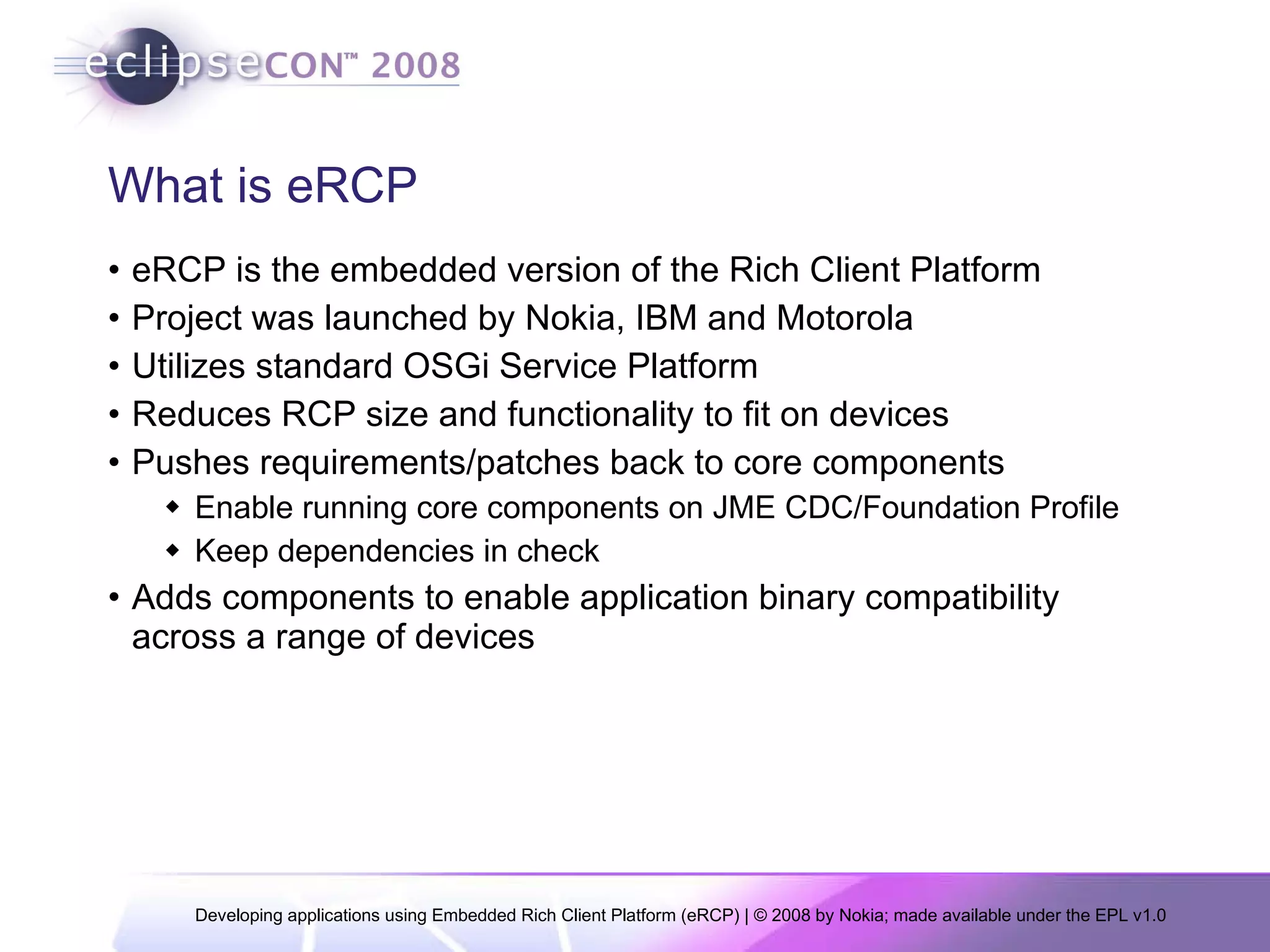 What is eRCP eRCP is the embedded version of the Rich Client Platform Project was launched by Nokia, IBM and Motorola Utilizes standard OSGi Service Platform  Reduces RCP size and functionality to fit on devices Pushes requirements/patches back to core components Enable running core components on JME CDC/Foundation Profile Keep dependencies in check Adds components to enable application binary compatibility across a range of devices 